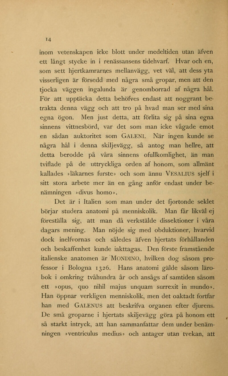 inom vetenskapen icke blott under medeltiden utan äfven ett långt stycke in i renässansens tidehvarf. Hvar och en, som sett hjertkamrarnes mellanvägg, vet väl, att dess yta visserligen är försedd med några små gropar, men att den tjocka väggen ingalunda är genomborrad af några hål. För att upptäcka detta behöfves endast att noggrant be- trakta denna vä.gg och att tro på hvad man ser med sina egna ögon. Men just detta, att förlita sig på sina egna sinnens vittnesbörd, var det som man icke vågade emot en sådan auktoritet som GALENI. När ingen kunde se några hål i denna skiljevägg, så antog man hellre, att detta berodde på våra sinnens ofullkomlighet, än man tviflade på de uttryckliga orden af honom, som allmänt kallades »läkarnes furste» och som ännu VESALIUS sjelf i sitt stora arbete mer än en gång anför endast under be- nämningen »divus homo». Det är i Italien som man under det fjortonde seklet börjar studera anatomi på menniskolik. Man får likväl ej föreställa sig, att man då verkstälde dissektioner i våra dagars mening. Man nöjde sig med obduktioner, hvarvid dock inelfvornas och således äfven hjertats förhållanden och beskaffenhet kunde iakttagas. Den förste framstående italienske anatomen är MONDINO, hvilken dog såsom pro- fessor i Bologna. 1326. Hans anatomi gälde såsom läro- bok i omkring tvåhundra år och ansågs af samtiden såsom ett »opus, quo nihil majus unquam surrexit in mundo». Han öppnar verkligen menniskolik, men det oaktadt fortfar han med GALENUS att beskrifva organen efter djurens. De små groparne i hjertats skiljevägg göra på honom ett så starkt intryck, att han sammanfattar dem under benäm- ningen »ventriculus medius» och antager utan tvekan, att