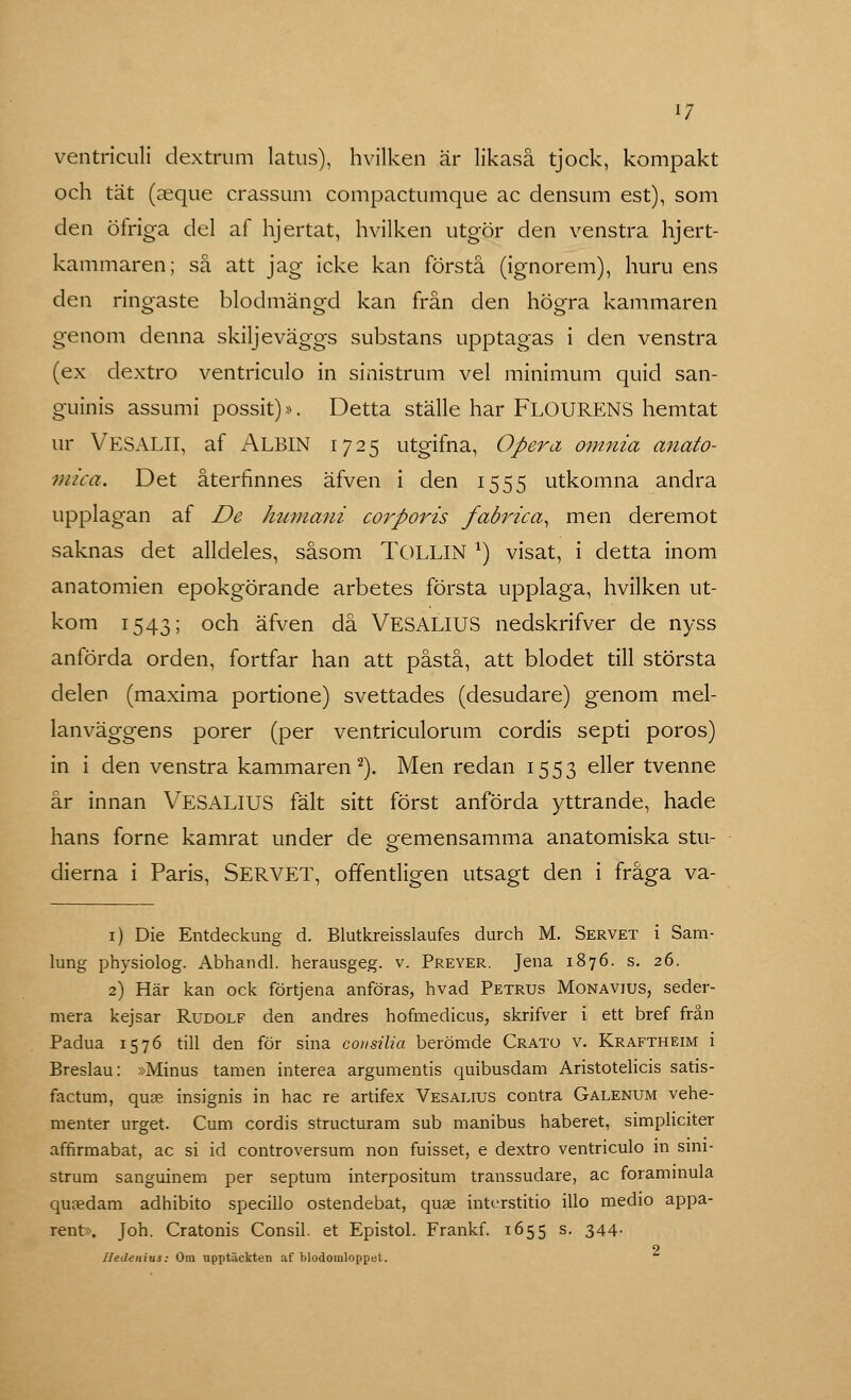 *7 ventriculi dextrum latus), hvilken är likaså tjock, kompakt och tät (aeque crassum compactumque ac densum est), som den öfriga del af hjertat, hvilken utgör den venstra hjert- kammaren; så att jag icke kan förstå (ignorem), huru ens den ringaste blodmängd kan från den högra kammaren genom denna skiljeväggs substans upptagas i den venstra (ex dextro ventriculo in sinistrum vel minimum quid san- guinis assumi possit)». Detta ställe har FLOURENS hemtat ur VESALII, af ALBIN 1725 utgifna, Opera om.nia anato- mica. Det återfinnes äfven i den 1555 utkomna andra upplagan af De humani corporis fabrica, men deremot saknas det alldeles, såsom TOLLIN *) visat, i detta inom anatomien epokgörande arbetes första upplaga, hvilken ut- kom 1543; och äfven då VESALIUS nedskrifver de nyss anförda orden, fortfar han att påstå, att blodet till största delen (maxima portione) svettades (desudare) genom mel- lanväggens porer (per ventriculorum cordis septi porös) in i den venstra kammaren2). Men redan 1553 eller tvenne år innan VESALIUS fält sitt först anförda yttrande, hade hans forne kamrat under de gemensamma anatomiska stu- dierna i Paris, SERVET, offentligen utsagt den i fråga va- 1) Die Entdeckung d. Blutkreisslaufes durch M. Servet i Sam- lung physiolog. Abhandl. herausgeg. v. Preyer. Jena 1876. s. 26. 2) Här kan ock förtjena anföras, hvad Petrus Monavius, seder- mera kejsar Rudolf den andres hofmedicus, skrifver i ett bref från Padua 1576 till den för sina consilia berömde Crato v. Kraftheim i Breslau: »Minus tamen interea argumentis quibusdam Aristotelicis satis- factum, quas insignis in hac re artifex Vesalius contra Galenum vehe- menter urget. Cum cordis structuram sub manibus haberet, simpliciter affirmabat, ac si id controversum non fuisset, e dextro ventriculo in sini- strum sanguinem per septum interpositum transsudare, ac foraminula quredam adhibito specillo ostendebat, quae intcrstitio illo medio appa- rent». Joh. Cratonis Consil. et Epistol. Frankf. X655 s. 344- o Ifedenius: Om upptäckten af blodomloppet.