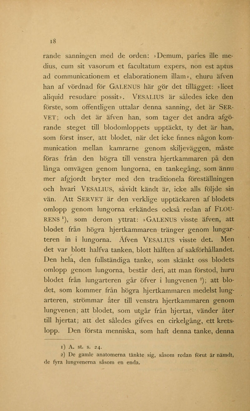 rande sanningen med de orden: »Demum, paries ille me- dius, cum sit vasorum et facultatum expers, non est aptus ad communicationem et elaborationem illam», ehuru äfven han af vördnad för GALENUS här gör det tillägget: »licet aliquid resudare possit». VESALIUS är således icke den förste, som offentligen uttalar denna sanning, det är SER- VET; och det är äfven han, som tager det andra afgö- rande steget till blodomloppets upptäckt, ty det är han, som först inser, att blodet, när det icke finnes någon kom- munication mellan kamrarne genom skiljeväggen, måste föras från den högra till venstra hjertkammaren på den långa omvägen genom lungorna, en tankegång, som ännu mer afgjordt bryter med den traditionela föreställningen och hvari VESALIUS, såvidt känclt är, icke alls följde sin vän. Att SERVET är den verklige upptäckaren af blodets omlopp genom lungorna erkändes också redan af FLOU- RENS l), som derom yttrat: »GALENUS visste äfven, att blodet från högra hjertkammaren tränger genom lungar- teren in i lungorna. Äfven VESALIUS visste det. Men det var blott halfva tanken, blott hälften af sakförhållandet. Den hela, den fullständiga tanke, som skänkt oss blodets omlopp genom lungorna, består deri, att man förstod, huru blodet från lungarteren går öfver i lungvenen 2); att blo- det, som kommer från högra hjertkammaren medelst lung- arteren, strömmar åter till venstra hjertkammaren genom lungvenen; att blodet, som utgår från hjertat, vänder åter till hjertat; att det således gifves en cirkelgång, ett krets- lopp. Den första menniska, som haft denna tanke, denna i) A. st. s. 24. 2) De gamle anatomerna tänkte sig, såsom redan förut är nämdt, de fyra lungvenerna såsom en enda.