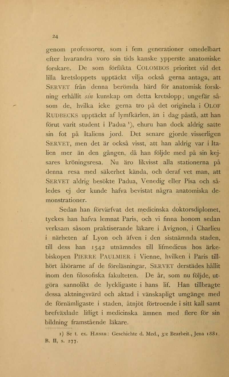 genom professorer, som i fem generationer omedelbart efter hvarandra voro sin tids kanske ypperste anatomiske forskare. De som förfäkta COLOMBOS prioritet vid det lilla kretsloppets upptäckt vilja också gerna antaga, att SERVET från denna berömda härd för anatomisk forsk- ning erhållit sin kunskap om detta kretslopp; ungefär så- som de, hvilka icke gerna tro på det originela i OLOF RUDBECKS upptäckt af lymfkärlen, än i dag påstå, att han förut varit student i Padua 1), ehuru han dock aldrig satte sin fot på Italiens jord. Det senare gjorde visserligen SERVET, men det är också visst, att han aldrig var i Ita- lien mer än den gången, då han följde med på sin kej- sares kröningsresa. Nu äro likvisst alla stationerna på denna resa med säkerhet kända, och deraf vet man, att SERVET aldrig besökte Padua, Venedig eller Pisa och så- ledes ej der kunde hafva bevistat några anatomiska de- monstrationer. Sedan han förvärfvat det medicinska doktorsdiplomet, tyckes han hafva lemnat Paris, och vi finna honom sedan verksam såsom praktiserande läkare i Avignon, i Charlieu i närheten af Lyon och äfven i den sistnämnda staden, till dess han 1542 utnämndes till lifmedicus hos ärke- biskopen PIERRE PAULMIER i Vienne, hvilken i Paris till- hört åhörarne af de föreläsningar, SERVET derstädes hållit inom den filosofiska fakulteten. De år, som nu följde, ut- göra sannolikt de lyckligaste i hans lif. Han tillbragte dessa aktningsvärd och aktad i vänskapligt umgänge med de förnämligaste i staden, åtnjöt förtroende i sitt kall samt brefväxlade lifligt i medicinska ämnen med flere för sin bildning framstående läkare. 1) Se t. ex. ELeser: Geschichte cl. Med., 3:e Bearbeit., Jena 1881. B. II, s. 277.
