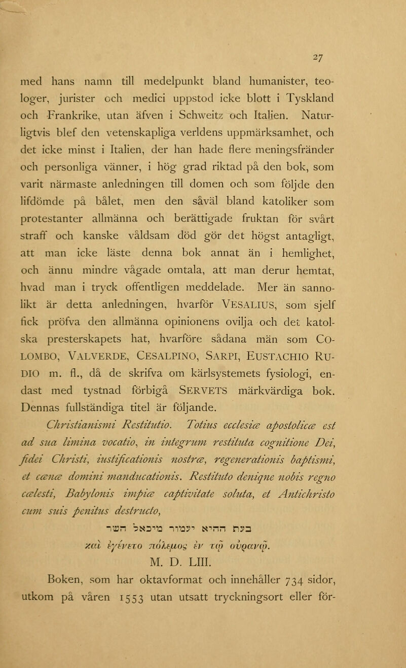 med hans namn till medelpunkt bland humanister, teo- loger, jurister och medici uppstod icke blott i Tyskland och Frankrike, utan äfven i Schweitz och Italien. Natur- ligtvis blef den vetenskapliga verldens uppmärksamhet, och det icke minst i Italien, der han hade flere meningsfränder och personliga vänner, i hög grad riktad på den bok, som varit närmaste anledningen till domen och som följde den lifdömde på bålet, men den såväl bland katoliker som protestanter allmänna och berättigade fruktan för svårt straff och kanske våldsam död gör det högst antagligt, att man icke läste denna bok annat än i hemlig-het, och ännu mindre vågade omtala, att man derur hemtat, hvad man i tryck offentligen meddelade. Mer än sanno- likt är detta anledningen, hvarför VESALIUS, som sjelf fick pröfva den allmänna opinionens ovilja och det katol- ska presterskapets hat, hvarföre sådana män som CO- lombo, Valverde, Cesalpino, Sarpi, Eustachio Ru- DIO m. fl., då de skrifva om kärlsystemets fysiologi, en- dast med tystnad förbigå SERVETS märkvärdiga bok. Dennas fullständiga titel är följande. Christianismi Restitutio. Totius ecclesice apostolicce est ad sim limina vocatio^ in integrmn restituta cognitione Dei, fidei Christi, iustificationis nostrce, regenerationis baptismi, et c&nce domini manducationis. Restituto deniqne nobis regno c&lesti, Babylonis impice captivitate soluta, et Antichristo cum suis penittts destructo, •vihps bfio^a iw> arnn risn xal syévezo Ttolsjuog tv tao ovgarw. M. D. LIII. Boken, som har oktavformat och innehåller 734 sidor, utkom på våren 1553 utan utsatt tryckningsort eller för-