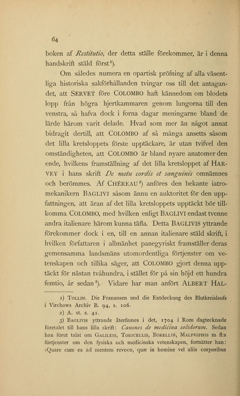 boken af Restitntio, der detta ställe förekommer, är i denna handskrift stäld först1). Om således numera en opartisk pröfning af alla väsent- liga historiska sakförhållanden tvingar oss till det antagan- det, att SERVET före COLOMBO haft kännedom om blodets lopp från högra hjertkammaren genom lungorna till den venstra, så hafva dock i forna dagar meningarne bland de lärde härom varit delade. Hvad som mer än något annat bidragit dertill, att COLOMBO af så många ansetts såsom det lilla kretsloppets förste upptäckare, är utan tvifvel den omständigheten, att COLOMBO är bland nyare anatomer den ende, hvilkens framställning af det lilla kretsloppet af HAR- VEY i hans skrift De motu cordis et sanguinis omnämnes och berömmes. Af CHÉREAU2) anföres den bekante iatro- mekanikern BAGLIVI såsom ännu en auktoritet för den upp- fattningen, att äran af det lilla kretsloppets upptäckt bör till- komma COLOMBO, med hvilken enligt BAGLIVI endast tvenne andra italienare härom kunna täfla. Detta BAGLIVIS yttrande förekommer dock i en, till en annan italienare stäld skrift, i hvilken författaren i allmänhet panegyriskt framställer deras gemensamma landsmäns utomordentliga förtjenster om ve- tenskapen och tillika säger, att COLOMBO gjort denna upp- täckt för nästan tvåhundra, i stället för på sin höjd ett hundra femtio, år sedan3).- Vidare har man anfört ALBERT HAL- i) Tollin. Die Franzosen und die Entdeckung des Blutkreislaufs i Virchows ArcHiv B. 94, s. 106. 2) A. st. s. 41. 3) Baglivis yttrande återfinnes i det, 1704 i Rom dagtecknade företalet till hans lilla skrift: Canones de medicina solidorum. Sedan han förut talat om Galileis, Toricellis, Borellis, Malpigphis m. fl:s förtjenster om den fysiska och medicinska vetenskapen, fortsätter han: »Quare cum ea ad mentem revoco, quse in homine vel aliis corporibus