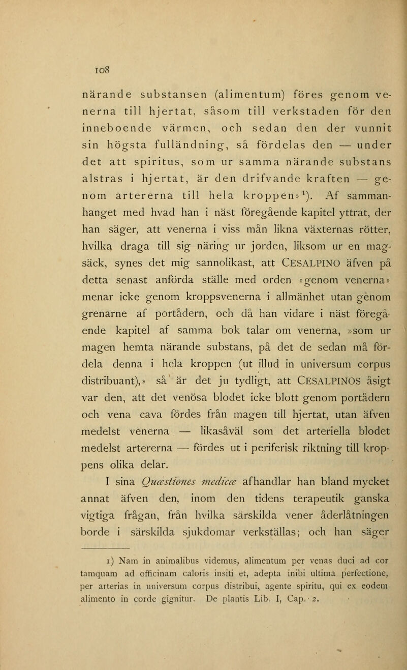 io8 närande substansen (alimentum) föres genom ve- nerna till hjertat, såsom till verkstaden för den inneboende värmen, och sedan den der vunnit sin högsta fulländning, så fördelas den — under det att spiritus, som ur samma närande substans alstras i hjertat, är den drifvande kraften — ge- nom artererna till hela kroppen»1). Af samman- hanget med hvad han i näst föregående kapitel yttrat, der han säger, att venerna i viss mån likna växternas rötter, hvilka draga till sig näring ur jorden, liksom ur en mag- säck, synes det mig sannolikast, att CESALPINO äfven på detta senast anförda ställe med orden »o-enom venerna» menar icke genom kroppsvenerna i allmänhet utan genom grenarne af portådern, och då han vidare i näst föregå- ende kapitel af samma bok talar om venerna, »som ur magen hemta närande substans, på det de sedan må för- dela denna i hela kroppen (ut illud in universum corpus distribuant),» så' är det ju tydligt, att CESALPINOS åsigt var den, att det venösa blodet icke blott genom portådern och vena cava fördes från magen till hjertat, utan äfven medelst venerna , — likasåväl som det arteriella blodet medelst artererna — fördes ut i periferisk riktning till krop- pens olika delar. I sina QucBstiones medicce afhandlar han bland mycket annat äfven den, inom den tidens terapeutik ganska vigtiga frågan, från hvilka särskilda vener åderlåtningen borde i särskilda sjukdomar verkställas; och han säger i) Nam in aniinalibus videmus, alimentum per venas duci ad cor tamquam ad officinam cäloris insiti et, adepta inibi ultima perfectione, per arterias in universum corpus distribui, agente spiritu, qui ex eodem alimento in corde gignitur. De plantis Lib. I, Cap.-2,