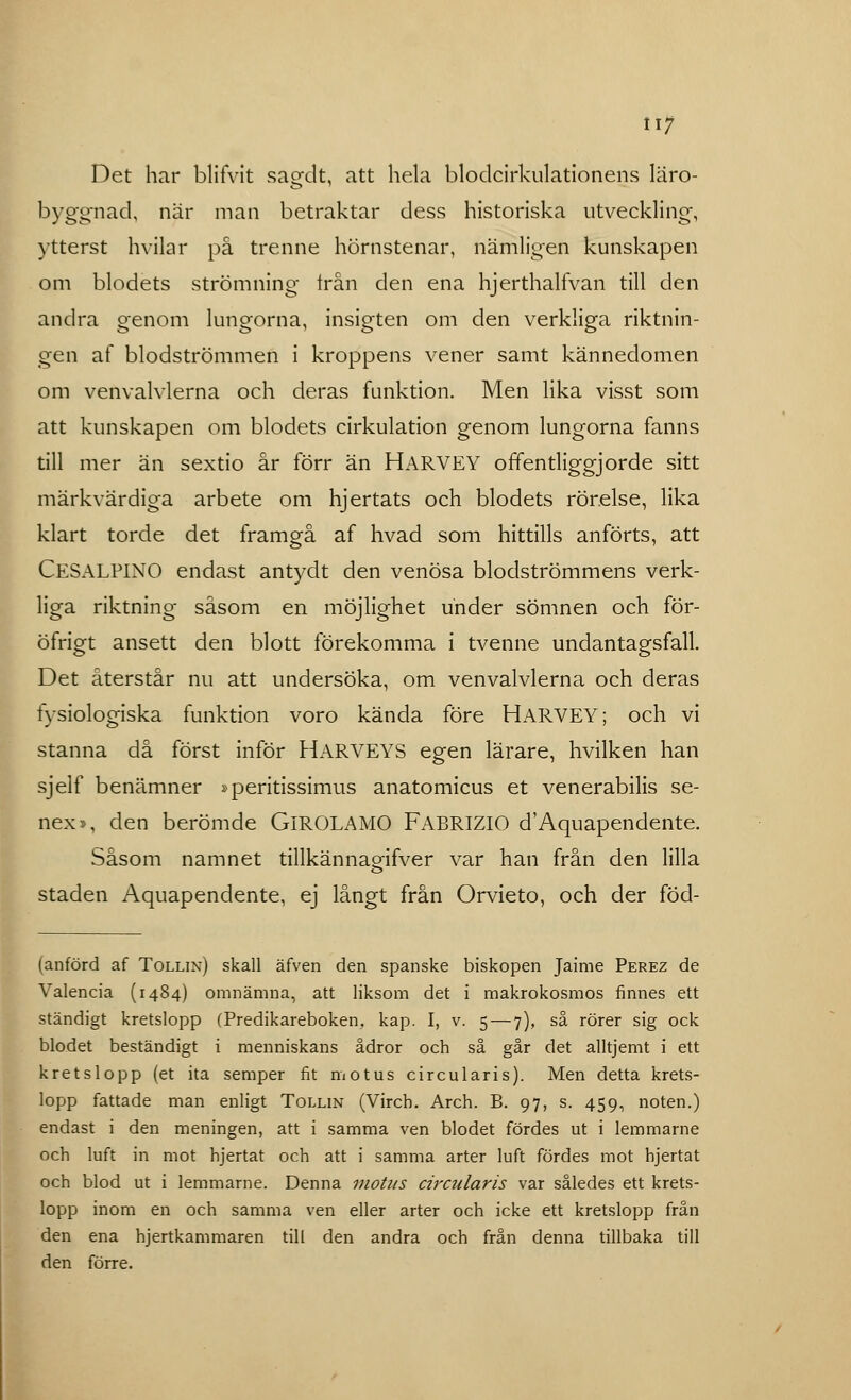 ii; Det har blifVit sagdt, att hela blodcirkulationens läro- byggnad, när man betraktar dess historiska utveckling-, ytterst hvilar på trenne hörnstenar, nämligen kunskapen om blodets strömning trån den ena hjerthalfvan till den andra genom lungorna, insigten om den verkliga riktnin- gen af blodströmmen i kroppens vener samt kännedomen om venvalvlerna och deras funktion. Men lika visst som att kunskapen om blodets cirkulation genom lungorna fanns till mer än sextio år förr än HARVEY offentliggjorde sitt märkvärdiga arbete om hjertats och blodets rörelse, lika klart torde det framgå af hvad som hittills anförts, att CESALPINO endast antydt den venösa blodströmmens verk- liga riktning såsom en möjlighet under sömnen och för- öfrigt ansett den blott förekomma i tvenne undantagsfall. Det återstår nu att undersöka, om venvalvlerna och deras fysiologiska funktion voro kända före HARVEY; och vi stanna då först inför HARVEYS egen lärare, hvilken han sjelf benämner »peritissimus anatomicus et venerabilis se- nex», den berömde GlROLAMO FABRIZIO d'Aquapendente. Såsom namnet tillkännaoqfVer var han från den lilla staden Aquapendente, ej långt från Orvieto, och der föd- (anförd af Tollin) skall äfven den spanske biskopen Jaime Perez de Valencia (1484) omnämna, att liksom det i makrokosmos finnes ett ständigt kretslopp (Predikareboken, kap. I, v. 5 — 7), så rörer sig ock blodet beständigt i menniskans ådror och så går det alltjemt i ett kretslopp (et ita semper fit motus circularis). Men detta krets- lopp fattade man enligt Tollin (Virch. Arch. B. 97, s. 459, noten.) endast i den meningen, att i samma ven blodet fördes ut i lemmarne och luft in mot hjertat och att i samma arter luft fördes mot hjertat och blod ut i lemmarne. Denna motus circularis var således ett krets- lopp inom en och samma ven eller arter och icke ett kretslopp från den ena bjertkammaren till den andra och från denna tillbaka till den förre.