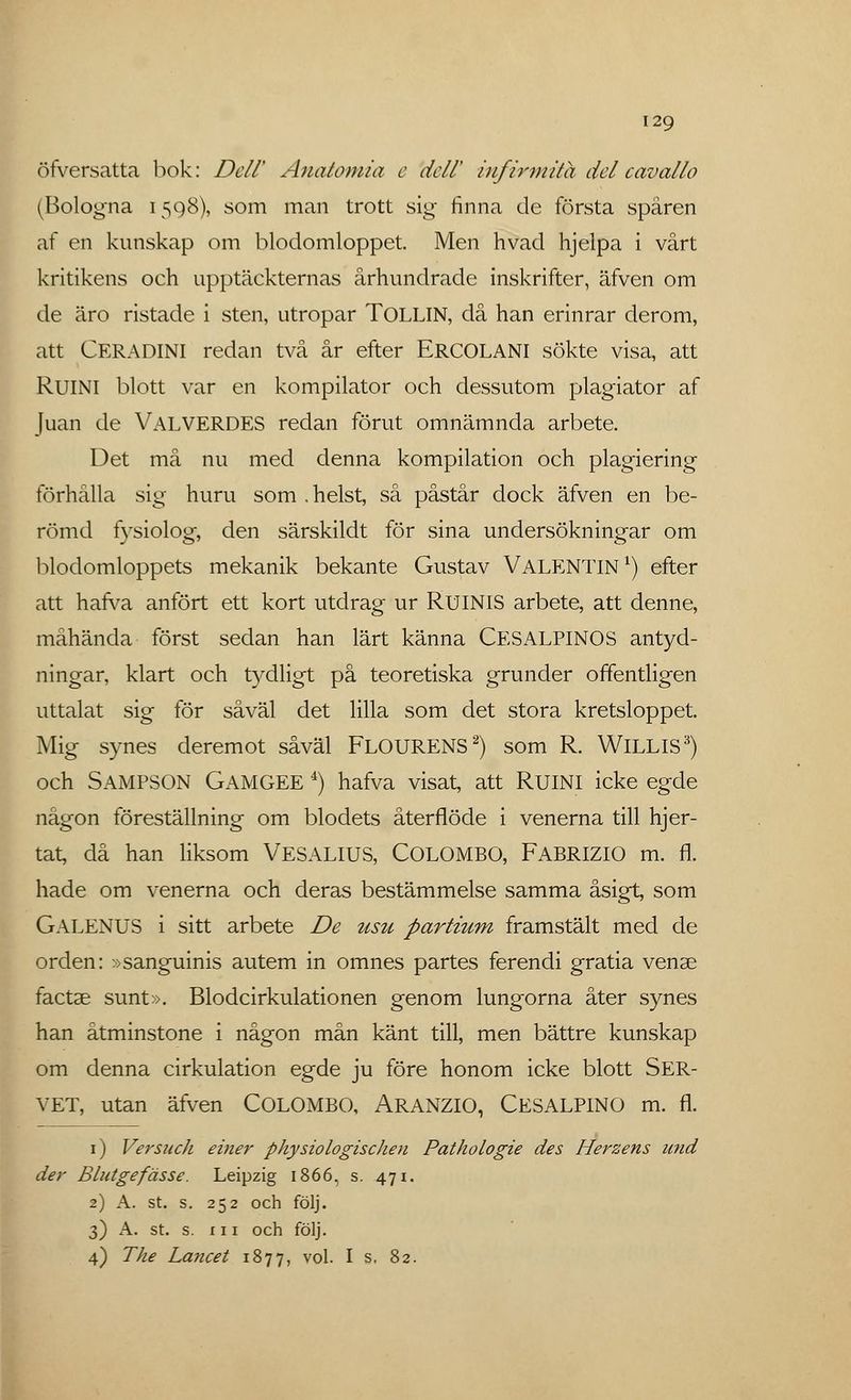 öfversatta bok: Dell' Anatomin e dell' infirmUa del cavallo (Bologna 1598), som man trott sig finna de första spåren af en kunskap om blodomloppet. Men hvad hjelpa i vårt kritikens och upptäckternas århundrade inskrifter, äfven om de äro ristade i sten, utropar TOLLIN, då han erinrar derom, att CERADINI redan två år efter ERCOLANI sökte visa, att RUINI blott var en kompilator och dessutom plagiator af Juan de VALVERDES redan förut omnämnda arbete. Det må nu med denna kompilation och plagiering förhålla sig huru som . helst, så påstår dock äfven en be- römd fysiolog, den särskildt för sina undersökningar om blodomloppets mekanik bekante Gustav VALENTIN1) efter att harva anfört ett kort utdrag ur RUINIS arbete, att denne, måhända först sedan han lärt känna CESALPINOS antyd- ningar, klart och tydligt på teoretiska grunder offentligen uttalat sig för såväl det lilla som det stora kretsloppet. Mig synes deremot såväl FLOURENS2) som R. WlLLlS3) och SAMPSON GAMGEE 4) hafva visat, att RUINI icke egde någon föreställning om blodets återflöde i venerna till hjer- tat, då han liksom VESALIUS, COLOMBO, FABRIZIO m. fl. hade om venerna och deras bestämmelse samma åsigt, som GALENUS i sitt arbete De usu partium framstält med de orden: »sanguinis autem in omnes partes ferendi gratia vense factse sunt». Blodcirkulationen genom lungorna åter synes han åtminstone i någon mån känt till, men bättre kunskap om denna cirkulation egde ju före honom icke blott SER- VET, utan äfven COLOMBO, ARANZIO, CESALPINO m. fl. 1) Versuch einer physiologischen Pathologie des Herzens und der Blutgefässe. Leipzig 1866, s. 471. 2) A. st. s. 252 och följ. 3) A. st. s. in och följ. 4) The Lancet 1877, vol. I s. 82.