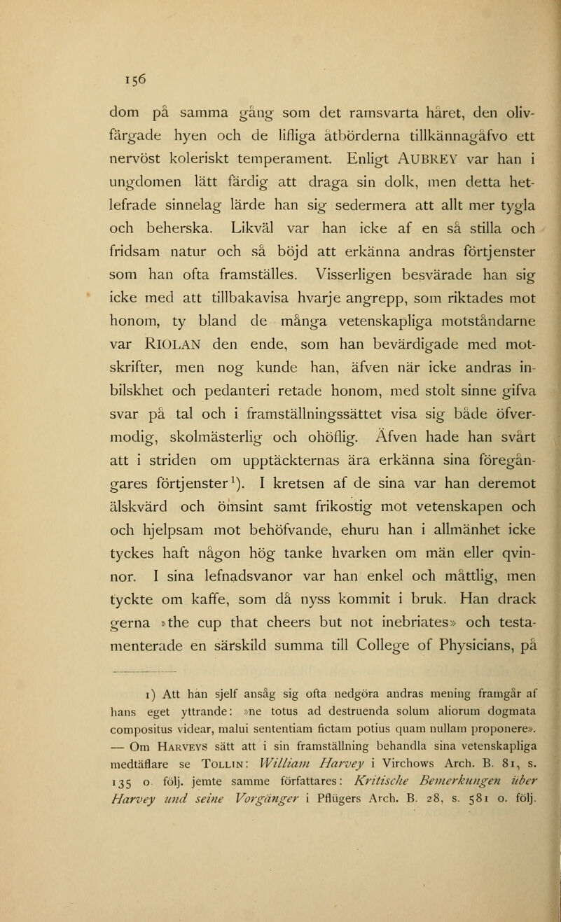 dom på samma gång som det ramsvarta håret, den oliv- färgade hyen och de Hfliga åtbörderna tillkännagåfvo ett nervöst koleriskt temperament. Enligt AUBREY var han i ungdomen lätt färdig att draga sin dolk, men detta het- lefrade sinnelag lärde han sig sedermera att allt mer tygla och beherska. Likväl var han icke af en så stilla och fridsam natur och så böjd att erkänna andras förtjenster som han ofta framställes. Visserligen besvärade han sig icke med att tillbakavisa hvarje angrepp, som riktades mot honom, ty bland de många vetenskapliga motståndarne var RlOLAN den ende, som han bevärdigade med mot- skrifter, men nog kunde han, äfven när icke andras in- bilskhet och pedanteri retade honom, med stolt sinne gifva svar på tal och i framställningssättet visa sig både öfver- modig, skolmästerlig och ohöflig. Äfven hade han svårt att i striden om upptäckternas ära erkänna sina föregån- gares förtjenster1). I kretsen af de sina var han deremot älskvärd och ömsint samt frikostig mot vetenskapen och och hjelpsam mot behöfvande, ehuru han i allmänhet icke tyckes haft någon hög tanke livarken om män eller qvin- nor. I sina lefnadsvanor var han enkel och måttlig, men tyckte om kaffe, som då nyss kommit i bruk. Han drack gerna »the cup that cheers but not inebriates» och testa- menterade en särskild summa till College of Physicians, på i) Att han sjelf ansåg sig ofta nedgöra andras mening framgår af hans eget yttrande: »ne totus ad destruenda solum aliorum dogmata compositus videar, malui sententiam fictam potius quam nullam proponere». — Om Harveys sätt att i sin framställning behandla sina vetenskapliga medtäflare se Tollin: William Harvey i Virchows Arch. B. 81, s. 135 o följ. jemte samme författares: Kritische Bemerkungen ii ber Harvey und seine Vorgånger i Pfliigers Arch. B. 28, s. 581 o. följ.