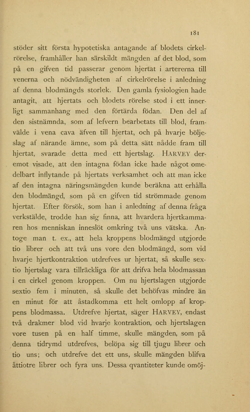 ISI stöder sitt första hypotetiska antagande af blodets cirkel- rörelse, framhåller han särskildt mängden af det blod, som på en gifven tid passerar genom hjertat i artererna till venerna och nödvändigheten af cirkelrörelse i anledning af denna blodmängds storlek. Den gamla fysiologien hade antagit, att hjertats och blodets rörelse stod i ett inner- ligt sammanhang med den förtärda födan. Den del af den sistnämnda, som af lefvern bearbetats till blod, fram- välde i vena cava äfven till hjertat, och på hvarje bölje- slag af närande ämne, som på detta sätt nådde fram till hjertat, svarade detta med ett hjertslag. HARYEY der- emot visade, att den intagna födan icke hade något ome- delbart inflytande på hjertats verksamhet och att man icke af den intagna näringsmängden kunde beräkna att erhålla den blodmängd, som på en gifven tid strömmade genom hjertat. Efter försök, som han i anledning af denna fråga verkstälde, trodde han sig finna, att hvardera hjertkamma- ren hos menniskan inneslöt omkring två uns vätska. An- toge man t. ex., att hela kroppens blodmängd utgjorde tio librer och att två uns vore den blodmängd, som vid hvarje hjertkontraktion utdrefves ur hjertat, så skulle sex- tio hjertslag vara tillräckliga för att drifva hela blodmassan i en cirkel genom kroppen. Om nu hjertslagen utgjorde sextio fem i minuten, så skulle det behöfvas mindre än en minut för att åstadkomma ett helt omlopp af krop- pens blodmassa. Utdrefve hjertat, säger HARVEY, endast två drakmer blod vid hvarje kontraktion, och hjertslagen vore tusen på en half timme, skulle mängden, som på denna tidrymd utdrefves, belöpa sig till tjugu librer och tio uns; och utdrefve det ett uns, skulle mängden blifva åttiotre librer och fyra uns. Dessa qvantiteter kunde omöj-