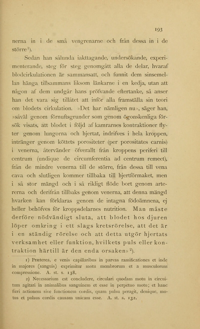 norna in i de små vérigrenarne och frän dessa in i de stör ro'). Sedan han sålunda iakttagande, undersökande, experi- menterande, steg för steg genomgått alla do delar, hvaraf blodcirkulationen är sammansatt, och funnit dom sinsemel- lan hänga tillsammans liksom länkarne i en kedja, utan att någon af dom undgår hans pröfvande eftertanke, så anser han det vara sig tillåtet att inför alla framställa sin teori om blodets cirkulation. »Det har nämligen nu», säger han, »såväl genom förnuftsgrunder som genom ögonskenliga för- sök visats, att blodet i följd af kamrarnes kontraktioner fly- ter genom lungorna och hjertat, indrifves i hela kroppen, intränger genom köttets porositeter (per porositates carnis) i venerna, återvänder öfverallt från kroppens periferi till centrum (undique de circumferentia ad centrum remeet), frän de mindre venerna till de större, från dessa till vena cava och slutligen kommer tillbaka till hjertförmaket, men i så stor mängd och i så rikligt flöde bort genom arte- rerna och derifrån tillbaks genom venerna, att denna mängd hvarken kan förklaras genom de intagna födoämnena, ej heller behöfves för kroppsdelarnes nutrition. Man måste derföre nödvändigt sluta, att blodet hos djuren löper omkring i ett slags kretsrörelse, att det är i en ständig rörelse och att detta utgör hjertats verksamhet eller funktion, hvilkets puls eller kon- traktion härtill är den enda orsaken»2). i) Praeterea. e venis capillaribus in parvas ramificationes et inde in majores (sanguis) exprimitur motu membrorum et a musculorum compressione. A. st. s. 138. 2) Necessarium est concludere, circulari quodam motu in circui- tum agitari in animalibus sanguinem et esse in perpetuo motu; et hane fieri actionem sive functionem cordis, quam pulsu peragit, denique, mo- tus et pulsus cordis causam unicam esse. A. st. s. 132.