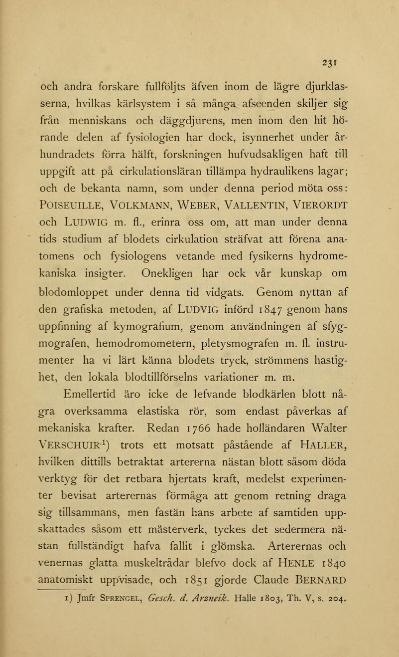 och andra forskare fullföljts äfven inom de lägre djurklas- serna, hvilkas kärlsystem i så många afseenden skiljer sig från menniskans och däggdjurens, men inom den hit hö- rande delen af fysiologien har dock, isynnerhet under år- hundradets förra hälft, forskningen hufvudsakligen haft till uppgift att på cirkulationsläran tillämpa hydraulikens lagar; och de bekanta namn, som under denna period möta oss: POISEUILLE, VOLKMANN, WEBER, VALLENTIN, VlERORDT och LUDWIG m. fl., erinra oss om, att man under denna tids studium af blodets cirkulation sträfvat att förena ana- tomens och fysiologens vetande med fysikerns hydrome- kaniska insigter. Onekligen har ock vår kunskap om blodomloppet under denna tid vidgats. Genom nyttan af den grafiska metoden, af LUDVIG införd 1847 genom hans uppfinning af kymografium, genom användningen af sfyg- mografen, hemodromometern, pletysmografen m. fl. instru- menter ha vi lärt känna blodets tryck, strömmens hastig- het, den lokala blodtillförselns variationer m. m. Emellertid äro icke de lefvande blodkärlen blott nå- gra overksamma elastiska rör, som endast påverkas af mekaniska krafter. Redan 1766 hade holländaren Walter VERSCHUIR1) trots ett motsatt påstående af HALLER, hvilken dittills betraktat artererna nästan blott såsom döda verktyg för det retbara hjertats kraft, medelst experimen- ter bevisat arterernas förmåga att genom retning draga sig tillsammans, men fastän hans arbete af samtiden upp- skattades såsom ett mästerverk, tyckes det sedermera nä- stan fullständigt hafva fallit i glömska. Arterernas och venernas glatta muskeltrådar blefvo dock af HENLE 1840 anatomiskt uppvisade, och 1851 gjorde Claude BERNARD 1) Jmfr Sprengel, Gesch. d. Arzneik. Halle 1803, Th. V, s. 204.