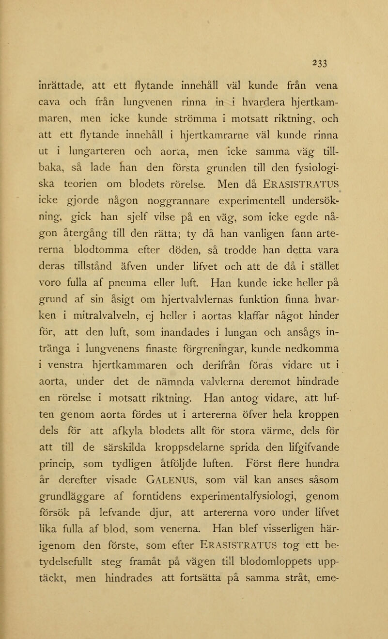 inrättade, att ett flytande innehåll väl kunde från vena cava och från lungvenen rinna in i hvardera hjertkam- maren, men icke kunde strömma i motsatt riktning, och att ett flytande innehåll i hjertkamrarne väl kunde rinna ut i lungarteren och aor^a, men icke samma väg till- baka, så lade han den första grunden till den fysiologi- ska teorien om blodets rörelse. Men då ERASISTRATUS icke gjorde någon noggrannare experimentell undersök- ning, gick han sjelf vilse på en väg, som icke egde nå- gon återgång till den rätta; ty då han vanligen fann arte- rerna blodtomma efter döden, så trodde han detta vara deras tillstånd äfven under lifyet och att de då i stället voro fulla af pneuma eller luft. Han kunde icke heller på grund af sin åsigt om hjertvalvlernas funktion finna hvar- ken i mitralvalveln, ej heller i aortas klaffar något hinder för, att den luft, som inandades i lungan och ansågs in- tränga i lungvenens finaste förgreningar, kunde nedkomma i venstra hjertkammaren och derifrån föras vidare ut i aorta, under det de nämnda valvlerna deremot hindrade en rörelse i motsatt riktning. Han antog vidare, att luf- ten genom aorta fördes ut i artererna öfver hela kroppen dels för att afkyla blodets allt för stora värme, dels för att till de särskilda kroppsdelarne sprida den lifgifvande princip, som tydligen åtföljde luften. Först flere hundra år derefter visade GALENUS, som väl kan anses såsom grundläggare af forntidens experimentalfysiologi, genom försök på lefvande djur, att artererna voro under lifvet lika fulla af blod, som venerna. Han blef visserligen här- igenom den förste, som efter ERASISTRATUS tog ett be- tydelsefullt steg framåt på vägen till blodomloppets upp- täckt, men hindrades att fortsätta på samma stråt, eme-
