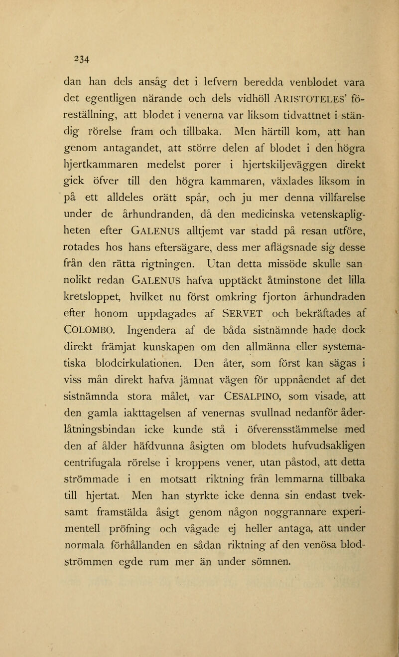 dan han dels ansåg det i lefvern beredda venblodet vara det egentligen närande och dels vidhöll AR1STOTELES' fö- reställning, att blodet i venerna var liksom tidvattnet i stän- dig rörelse fram och tillbaka. Men härtill kom, att han genom antagandet, att större delen af blodet i den högra hjertkammaren medelst porer i hjertskiljeväggen direkt gick öfver till den högra kammaren, växlades liksom in på ett alldeles orätt spår, och ju mer denna villfarelse under de århundranden, då den medicinska vetenskaplig- heten efter GALENUS alltjemt var stadd på resan utföre, rotades hos hans eftersägare, dess mer aflägsnade sig desse från den rätta rigtningen. Utan detta missöde skulle san nolikt redan GALENUS hafva upptäckt åtminstone det lilla kretsloppet, hvilket nu först omkring fjorton århundraden efter honom uppdagades af SERVET och bekräftades af COLOMBO. Ingendera af de båda sistnämnde hade dock direkt främjat kunskapen om den allmänna eller systema- tiska blodcirkulationen. Den åter, som först kan sägas i viss mån direkt hafva jämnat vägen för uppnåendet af det sistnämnda stora målet, var CESALPINO, som visade, att den gamla iakttagelsen af venernas svullnad nedanför åder- låtningsbindan icke kunde stå i öfverensstämmelse med den af ålder häfdvunna åsigten om blodets hufvudsakligen centrifugala rörelse i kroppens vener, utan påstod, att detta strömmade i en motsatt riktning från lemmarna tillbaka till hjertat. Men han styrkte icke denna sin endast tvek- samt framstälda åsigt genom någon noggrannare experi- mentell pröfning och vågade ej heller antaga, att under normala förhållanden en sådan riktning af den venösa blod- Strömmen egde rum mer än under sömnen.