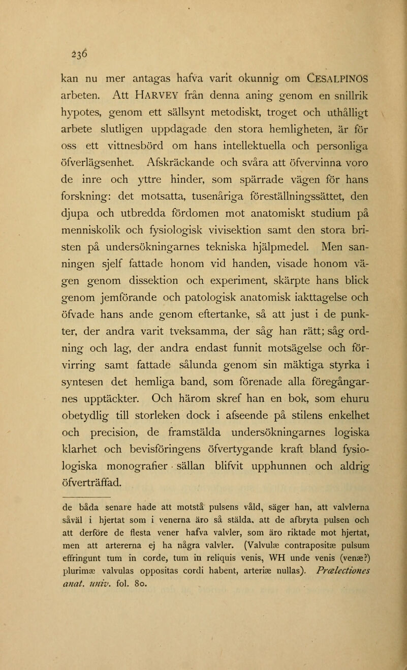 ^6 kan nu mer antagas hafva varit okunnig om CESALP1NOS arbeten. Att HARVEY från denna aning genom en snillrik hypotes, genom ett sällsynt metodiskt, troget och uthålligt arbete slutligen uppdagade den stora hemligheten, är för oss ett vittnesbörd om hans intellektuella och personliga öfverlägsenhet. Afskräckande och svåra att öfvervinna voro de inre och yttre hinder, som spärrade vägen för hans forskning: det motsatta, tusenåriga föreställningssättet, den djupa och utbredda fördomen mot anatomiskt studium på menniskolik och fysiologisk vivisektion samt den stora bri- sten på undersökningarnes tekniska hjälpmedel. Men san- ningen sjelf fattade honom vid handen, visade honom vä- gen genom dissektion och experiment, skärpte hans blick genom jemförande och patologisk anatomisk iakttagelse och öfvade hans ande genom eftertanke, så att just i de punk- ter, der andra varit tveksamma, der såg han rätt; såg ord- ning och lag, der andra endast funnit motsägelse och för- virring samt fattade sålunda genom sin mäktiga styrka i syntesen det hemliga band, som förenade alla föregångar- nes upptäckter. Och härom skref han en bok, som ehuru obetydlig till storleken dock i afseende på stilens enkelhet och precision, de framstälda undersökningarnes logiska klarhet och bevisföringens öfvertygande kraft bland fysio- logiska monografier • sällan blifvit upphunnen och aldrig öfverträffad. de båda senare hade att motstå pulsens våld, säger han, att valvlerna såväl i hjertat som i venerna äro så stälda, att de afbryta pulsen och att derföre de flesta vener hafva valvler, som äro riktade mot hjertat, men att artererna ej ha några valvler. (Valvulse contrapositas pulsum effringunt tum in corde, tum in reliquis venis, WH unde venis (venae?) plurima? valvulas oppositas cordi habent, arterise nullas). Prcelectiones anat. urtiv. fol. 80.