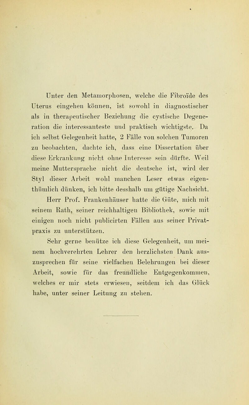Unter den Metamorphosen, welche die Fibro'ide des Uterus eingehen können, ist sowohl in diagnostischer als in therapeutischer Beziehung die cystische Degene- ration die interessanteste und praktisch wichtigste. Da ich selbst Gelegenheit hatte, 2 Fälle von solchen Tumoren zu beobachten, dachte ich, dass eine Dissertation über diese Erkrankung nicht ohne Interesse sein dürfte. Weil meine Muttersprache nicht die deutsche ist, wird der Styl dieser Arbeit wohl manchen Leser etwas eigen- thümlich dünken, ich bitte desshalb um gütige Nachsicht. Herr Prof. Frankenhäuser hatte die Güte, mich mit seinem Rath, seiner reichhaltigen Bibliothek, sowie mit einigen noch nicht publicirten Fällen aus seiner Privat- praxis zu unterstützen. Sehr gerne benütze ich diese Gelegenheit, um mei- nem hochverehrten Lehrer den herzlichsten Dank aus- zusprechen für seine vielfachen Belehrungen bei dieser Arbeit, sowie für das freundliche Entgegenkommen, welches er mir stets erwiesen, seitdem ich das Glück habe, unter seiner Leitung zu stellen.