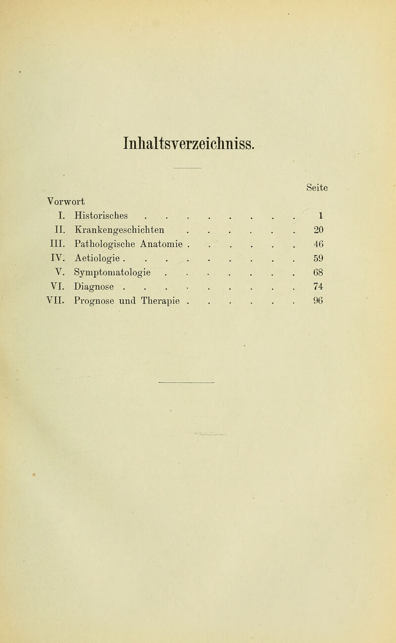 Inhaltsyerzeiclmiss. Seite Vorwort I. Historisches . 1 II. Krankengeschichten .20 III. Pathologische Anatomie 46 IV. Aetiologie 59 V. Symptomatologie 68 VI. Diagnose . . . • 74 VII. Prognose und Therapie ...... 96