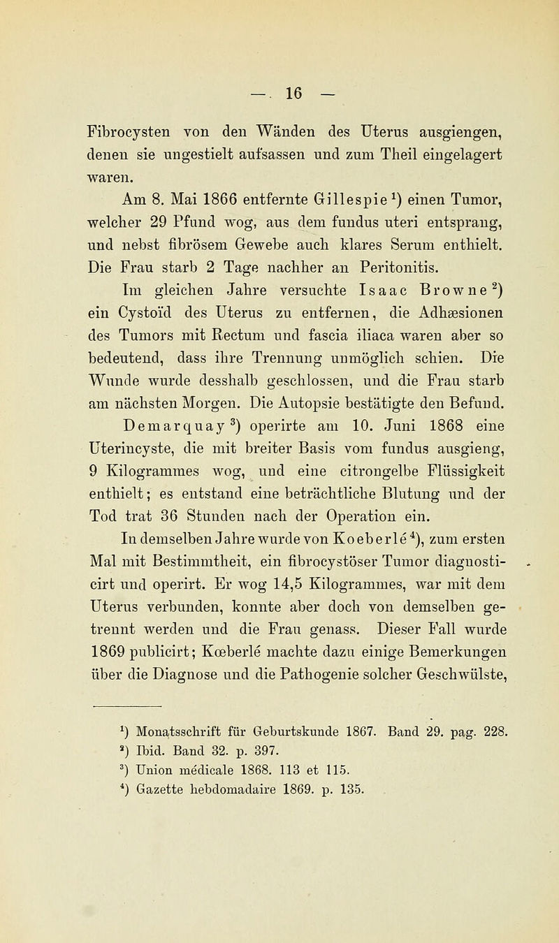 Fibrocysten von den Wänden des Uterus ausgiengen, denen sie ungestielt aufsassen und zum Theil eingelagert waren. Am 8. Mai 1866 entfernte Gillespie *) einen Tumor, welcher 29 Pfund wog, aus dem fundus uteri entsprang, und nebst fibrösem Gewebe auch klares Serum enthielt. Die Frau starb 2 Tage nachher an Peritonitis. Im gleichen Jahre versuchte Isaac Browne2) ein Cystoi'd des Uterus zu entfernen, die Adhsesionen des Tumors mit Rectum und fascia iliaca waren aber so bedeutend, dass ihre Trennung unmöglich schien. Die Wunde wurde desshalb geschlossen, und die Frau starb am nächsten Morgen. Die Autopsie bestätigte den Befund. Deniarquay3) operirte am 10. Juni 1868 eine Uterincyste, die mit breiter Basis vom fundus ausgieng, 9 Kilogrammes wog, und eine citrongelbe Flüssigkeit enthielt; es entstand eine beträchtliche Blutung und der Tod trat 36 Stunden nach der Operation ein. In demselben Jahre wurde von Koeberle4), zum ersten Mal mit Bestimmtheit, ein fibrocystöser Tumor diagnosti- cirt und operirt. Er wog 14,5 Kilogrammes, war mit dem Uterus verbunden, konnte aber doch von demselben ge- trennt werden und die Frau genass. Dieser Fall wurde 1869 publicirt; Koeberle machte dazu einige Bemerkungen über die Diagnose und die Pathogenie solcher Geschwülste, *) Monatsschrift für Geburtskunde 1867. Band 29. pag. 228. s) Ibid. Band 32. p. 397. 3) Union medicale 1868. 113 et 115. 4) Gazette hebdoruadaire 1869. p. 135.