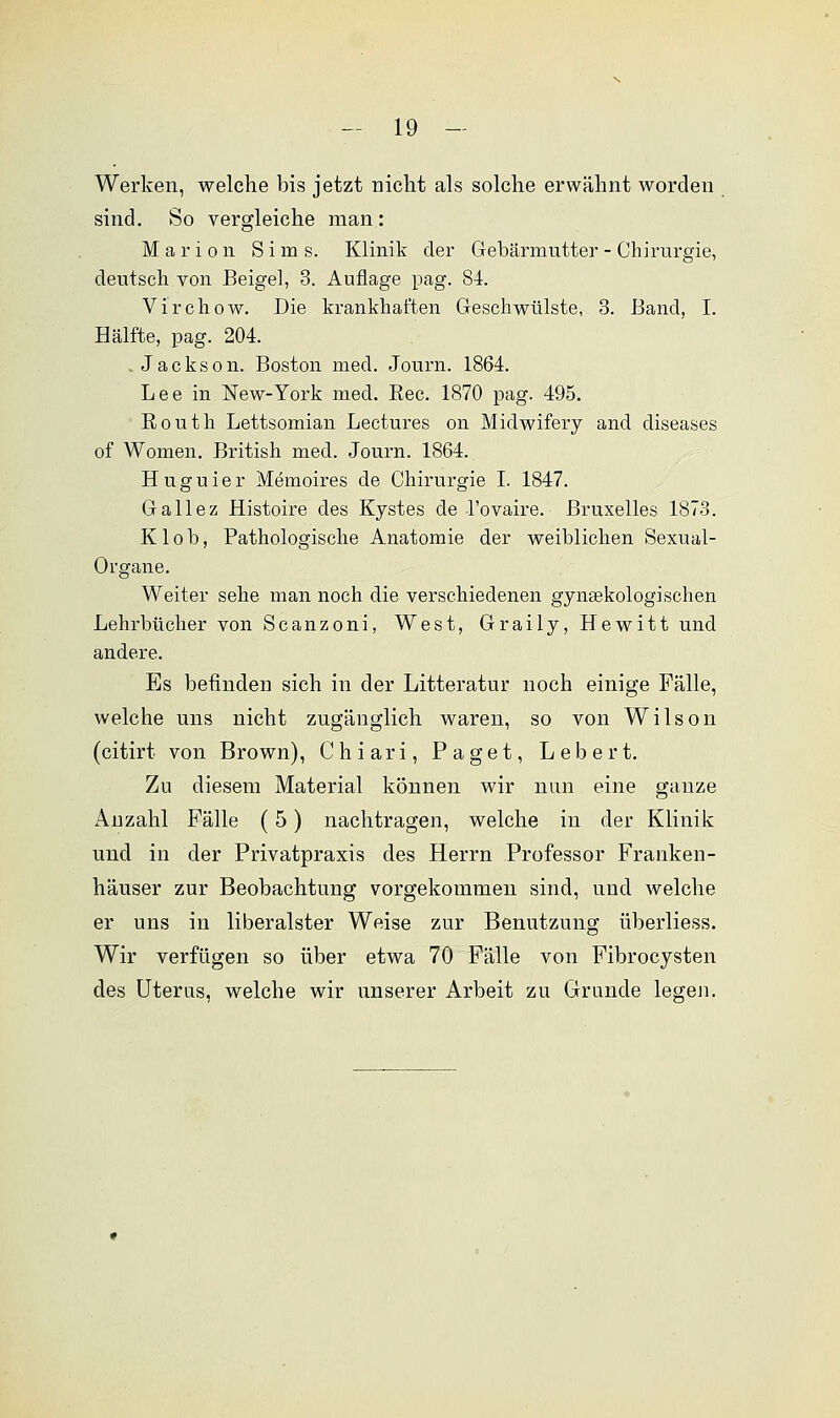 Werken, welche bis jetzt nicht als solche erwähnt worden sind. So vergleiche man : Marion Sims. Klinik der Gebärmutter - Chirurgie, deutsch von Beigel, 3. Auflage pag. 84. Virchow. Die krankhaften Geschwülste, 3. Band, I. Hälfte, pag. 204. Jackson. Boston med. Journ. 1864. Lee in New-York med. Bec. 1870 pag. 495. Eouth Lettsomian Lectures on Midwifery and diseases of Women. British med. Journ. 1864. H u g u i e r Memoires de Chirurgie I. 1847. Gallez Histoire des Kystes de l'ovaire. ßruxelles 1873. Klob, Pathologische Anatomie der weiblichen Sexual- Organe. Weiter sehe man noch die verschiedenen gynäkologischen Lehrbücher von Scanzoni, West, Graily, Hewitt und andere. Es befinden sich in der Litteratur noch einige Fälle, welche uns nicht zugänglich waren, so von Wilson (citirt von Brown), Chiari, Paget, Lebert. Zu diesem Material können wir nun eine ganze Anzahl Fälle (5) nachtragen, welche in der Klinik und in der Privatpraxis des Herrn Professor Franken- häuser zur Beobachtung vorgekommen sind, und welche er uns in liberalster Weise zur Benutzung überliess. Wir verfügen so über etwa 70 Fälle von Fibrocysten des Uterus, welche wir unserer Arbeit zu Grunde legen.