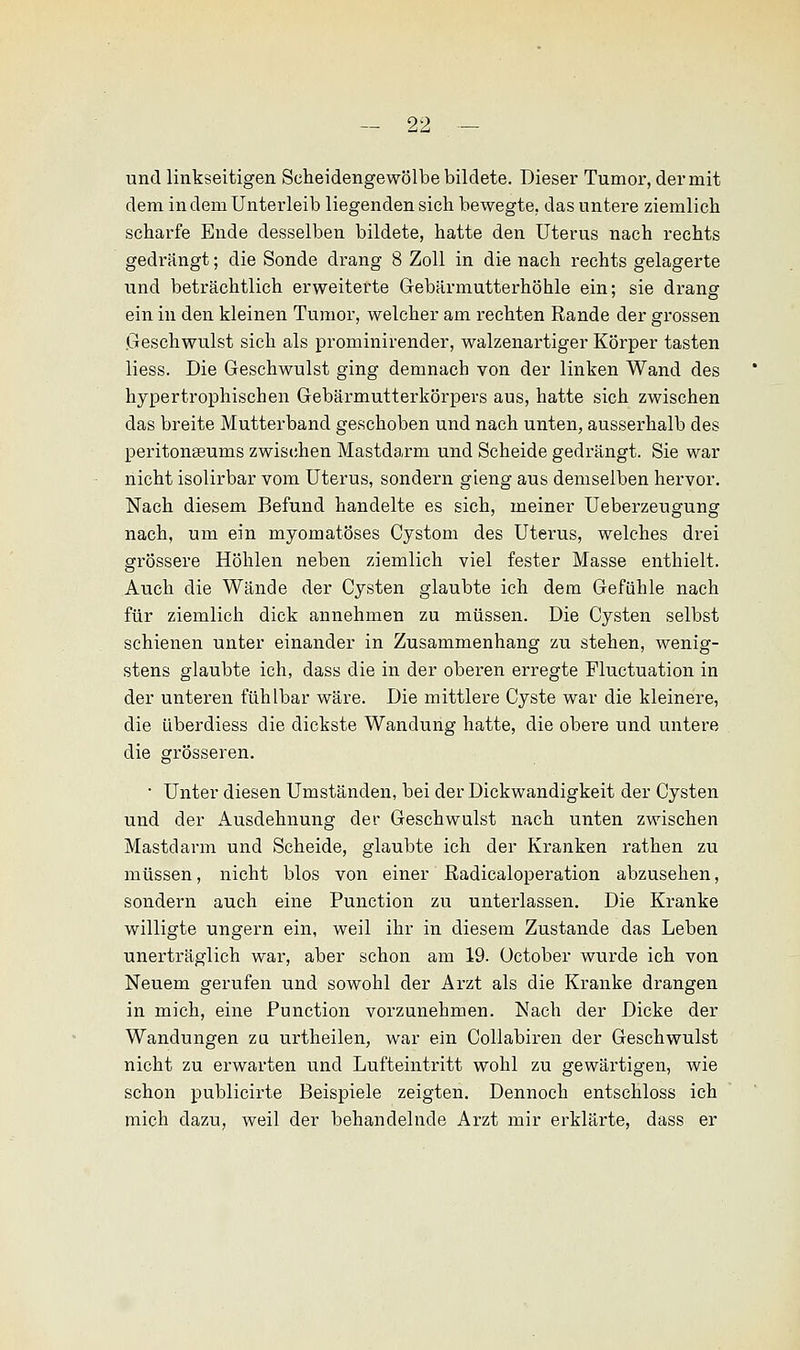 und linkseitigen Seheidengewölbe bildete. Dieser Tumor, der mit dem in dem Unterleib liegenden sich bewegte, das untere ziemlich scharfe Ende desselben bildete, hatte den Uterus nach rechts gedrängt; die Sonde drang 8 Zoll in die nach rechts gelagerte und beträchtlich erweiterte Gebärmutterhöhle ein; sie drang ein in den kleinen Tumor, welcher am rechten Rande der grossen Geschwulst sich als prominirender, walzenartiger Körper tasten liess. Die Geschwulst ging demnach von der linken Wand des hypertrophischen Gebärmutterkörpers aus, hatte sich zwischen das breite Mutterband geschoben und nach unten, ausserhalb des peritonaeums zwischen Mastdarm und Scheide gedrängt. Sie war nicht isolirbar vom Uterus, sondern gieng aus demselben hervor. Nach diesem Befund handelte es sich, meiner Ueberzeugung nach, um ein myomatöses Cystom des Uterus, welches drei grössere Höhlen neben ziemlich viel fester Masse enthielt. Auch die Wände der Cysten glaubte ich dem Gefühle nach für ziemlich dick annehmen zu müssen. Die Cysten selbst schienen unter einander in Zusammenhang zu stehen, wenig- stens glaubte ich, dass die in der oberen erregte Fluktuation in der unteren fühlbar wäre. Die mittlere Cyste war die kleinere, die überdiess die dickste Wandung hatte, die obere und untere die grösseren. • Unter diesen Umständen, bei der Dickwandigkeit der Cysten und der Ausdehnung der Geschwulst nach unten zwischen Mastdarm und Scheide, glaubte ich der Kranken rathen zu müssen, nicht blos von einer ßadicaloperation abzusehen, sondern auch eine Punction zu unterlassen. Die Kranke willigte ungern ein, weil ihr in diesem Zustande das Leben unerträglich war, aber schon am 19. üctober wurde ich von Neuem gerufen und sowohl der Arzt als die Kranke drangen in mich, eine Punction vorzunehmen. Nach der Dicke der Wandungen zu urtheilen, war ein Collabiren der Geschwulst nicht zu erwarten und Lufteintritt wohl zu gewärtigen, wie schon publicirte Beispiele zeigten. Dennoch entschloss ich mich dazu, weil der behandelnde Arzt mir erklärte, dass er