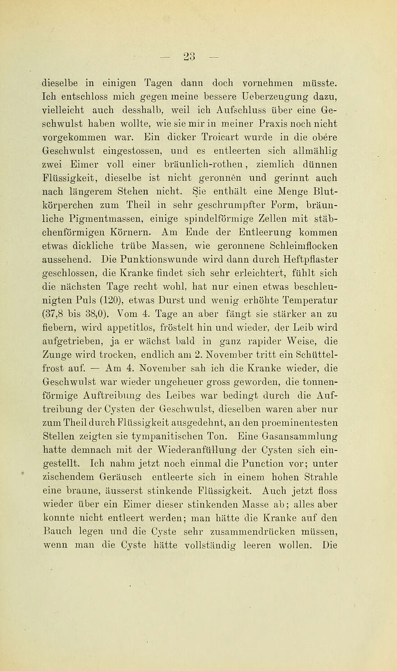 dieselbe in einigen Tagen dann doch vornehmen müsste. Ich entschloss mich gegen meine bessere Ueberzeugung dazu, vielleicht auch desshalb, weil ich Aufschluss über eine Ge- schwulst haben wollte, wie sie mir in meiner Praxis noch nicht vorgekommen war. Ein dicker Troicart wurde in die obere Geschwulst eingestossen, und es entleerten sich allmählig zwei Eimer voll einer bräunlich-rothen, ziemlich dünnen Flüssigkeit, dieselbe ist nicht geronnen und gerinnt auch nach längerem Stehen nicht. Sie enthält eine Menge Blut- körperchen zum Theil in sehr geschrumpfter Form, bräun- liche Pigmentmassen, einige spindelförmige Zellen mit stäb- chenförmigen Körnern. Am Ende der Entleerung kommen etwas dickliche trübe Massen, wie geronnene Schleimflocken aussehend. Die Punktionswunde wird dann durch Heftpflaster geschlossen, die Kranke findet sich sehr erleichtert, fühlt sich die nächsten Tage recht wohl, hat nur einen etwas beschleu- nigten Pu]s (120), etwas Durst und wenig erhöhte Temperatur (37,8 bis 38,0). Vom 4. Tage an aber fängt sie stärker an zu fiebern, wird appetitlos, fröstelt hin und wieder, der Leib wird aufgetrieben, ja er wächst bald in ganz rapider Weise, die Zunge wird trocken, endlich am 2. November tritt ein Schüttel- frost auf. — Am 4. November sah ich die Kranke wieder, die Geschwulst war wieder ungeheuer gross geworden, die tonnen- förmige Auftreibung des Leibes war bedingt durch die Auf- treibung der Cysten der Geschwulst, dieselben waren aber nur zum Theil durch Flüssigkeit ausgedehnt, an den proeminentesten Stellen zeigten sie tympanitischen Ton. Eine Gasansammlung hatte demnach mit der Wiederanfüllung der Cysten sich ein- gestellt. Ich nahm jetzt noch einmal die Punction vor; unter zischendem Geräusch entleerte sich in einem, hohen Strahle eine braune, äusserst stinkende Flüssigkeit. Auch jetzt floss wieder über ein Eimer dieser stinkenden Masse ab; alles aber konnte nicht entleert werden; man hätte die Kranke auf den Bauch legen und die Cyste sehr zusammendrücken müssen, wenn man die Cyste hätte vollständig leeren wollen. Die