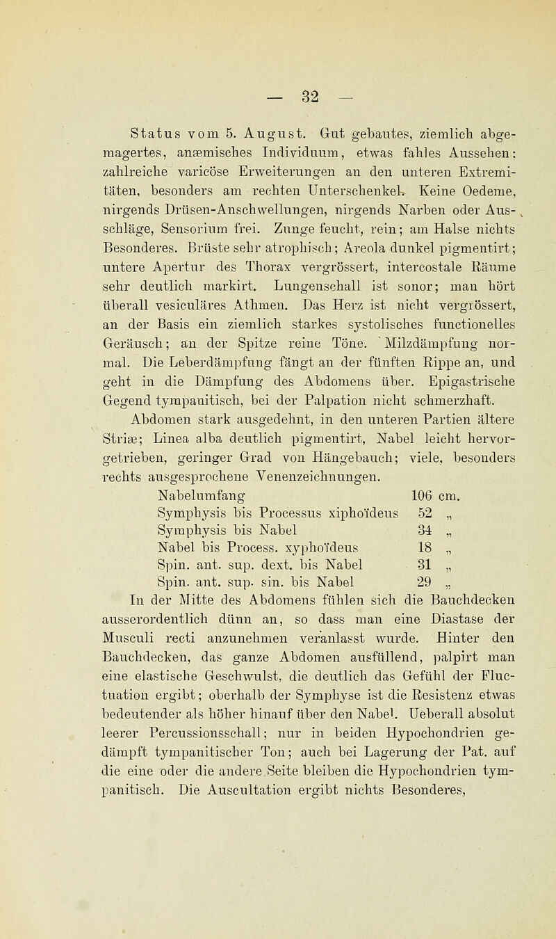 Status vom 5. August. Gut gebautes, ziemlich abge- magertes, ansemisches Individuum, etwas fahles Aussehen: zahlreiche varicöse Erweiterungen an den unteren Extremi- täten, besonders am rechten Unterschenkeln Keine Oedeme, nirgends Drüsen-Anschwellungen, nirgends Narben oder Aus- schläge, Sensorium frei. Zunge feucht, rein; am Halse nichts Besonderes. Brüste sehr atrophisch; Areola dunkel pigmentirt; untere Apertur des Thorax vergrössert, intercostale Räume sehr deutlich markirt. Lungenschall ist sonor; man hört überall vesiculäres Athmen. Das Herz ist nicht vergrössert, an der Basis ein ziemlich starkes systolisches functionelles Geräusch; an der Spitze reine Töne. Milzdämpfung nor- mal. Die Leberdämpfung fängt an der fünften Rippe an, und geht in die Dämpfung des Abdomens über. Epigastrische Gegend tympanitisch, bei der Palpation nicht schmerzhaft. Abdomen stark ausgedehnt, in den unteren Partien ältere Striae; Linea alba deutlich pigmentirt, Nabel leicht hervor- getrieben, geringer Grad von Hängebauch; viele, besonders rechts ausgesprochene Venenzeichnungen. Nabelumfang 106 cm. Symphysis bis Processus xiphoideus 52 ,, Symphysis bis Nabel 34 „ Nabel bis Process. xyphoTdeus 18 „ Spin. ant. sup. dext. bis Nabel 31 „ Spin. ant. sup. sin. bis Nabel 29 „ In der Mitte des Abdomens fühlen sich die Bauchdecken ausserordentlich dünn an, so dass man eine Diastase der Musculi recti anzunehmen veranlasst wurde. Hinter den Bauchdecken, das ganze Abdomen ausfüllend, palpirt man eine elastische Geschwulst, die deutlich das Gefühl der Fluc- tuation ergibt; oberhalb der Symphyse ist die Resistenz etwas bedeutender als höher hinauf über den Nabel. Ueberall absolut leerer Percussionsschall; nur in beiden Hypochondrien ge- dämpft tympanitischer Ton; auch bei Lagerung der Pat. auf die eine oder die andere Seite bleiben die Hypochondrien tym- panitisch. Die Auscultation ergibt nichts Besonderes,