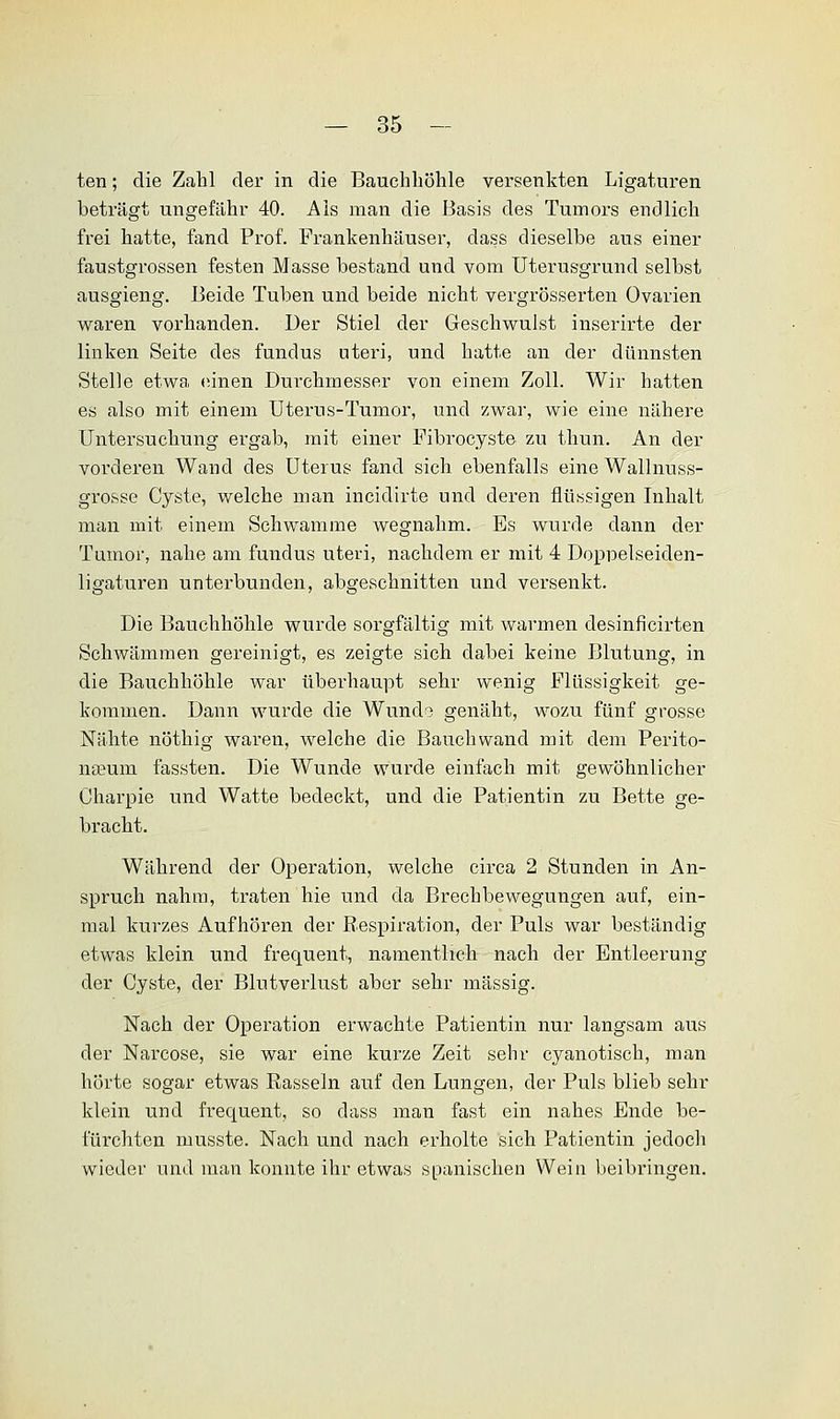 ten; die Zahl der in die Bauchhöhle versenkten Ligaturen beträgt ungefähr 40. Als man die Basis des Tumors endlich frei hatte, fand Prof. Frankenhäuser, dass dieselbe aus einer faustgrossen festen Masse bestand und vom Uterusgrund selbst ausgieng. Beide Tuben und beide nicht vergrösserten Ovarien waren vorhanden. Der Stiel der Geschwulst inserirte der linken Seite des fundus uteri, und hatte an der dünnsten Stelle etwa einen Durchmesser von einem Zoll. Wir hatten es also mit einem Uterus-Tumor, und zwar, wie eine nähere Untersuchung ergab, mit einer Fibrocyste zu thun. An der vorderen Wand des Uterus fand sich ebenfalls eine Wallnuss- grosse Cyste, welche man incidirte und deren flüssigen Inhalt man mit einem Schwämme wegnahm. Es wurde dann der Tumor, nahe am fundus uteri, nachdem er mit 4 Doppelseiden- ligaturen unterbunden, abgeschnitten und versenkt. Die Bauchhöhle wurde sorgfältig mit warmen desinficirten Schwämmen gereinigt, es zeigte sich dabei keine Blutung, in die Bauchhöhle war überhaupt sehr wenig Flüssigkeit ge- kommen. Dann wurde die Wundo genäht, wozu fünf grosse Nähte nöthig waren, welche die Bauchwand mit dem Perito- neum fassten. Die Wunde wurde einfach mit gewöhnlicher Charpie und Watte bedeckt, und die Patientin zu Bette ge- bracht. Während der Operation, welche circa 2 Stunden in An- spruch nahm, traten hie und da Brechbewegungen auf, ein- mal kurzes Aufhören der Respiration, der Puls war beständig etwas klein und frequent, namentlich nach der Entleerung der Cyste, der Blutverlust aber sehr massig. Nach der Operation erwachte Patientin nur langsam aus der Narcose, sie war eine kurze Zeit sehr cyanotisch, man hörte sogar etwas Rasseln auf den Lungen, der Puls blieb sehr klein und frecpaent, so dass man fast ein nahes Ende be- fürchten musste. Nach und nach erholte sich Patientin jedoch wieder und man konnte ihr etwas spanischen Wein beibringen.