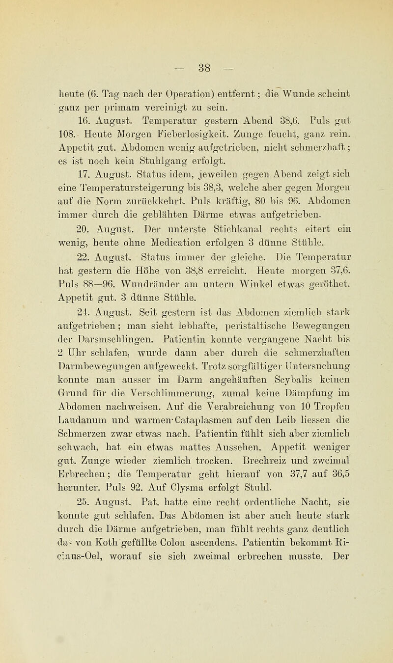 heute (6. Tag nach der Operation) entfernt; die Wunde scheint ganz per primara vereinigt zu sein. 16. August. Temperatur gestern Abend 38,6. Puls gut 108. Heute Morgen Fieberlosigkeit. Zunge feucht, ganz rein. Appetit gut. Abdomen wenig aufgetrieben, nicht schmerzhaft; es ist noch kein Stuhlgang erfolgt. 17. August. Status idem, jeweilen gegen Abend zeigt sich eine Temperatursteigerung bis 38,3, welche aber gegen Morgen auf die Norm zurückkehrt. Puls kräftig, 80 bis 96. Abdomen immer durch die geblähten Därme etwas aufgetrieben. 20. August. Der unterste Stichkanal rechts eitert ein wenig, heute ohne Medication erfolgen 3 dünne Stühle. 22. August. Status immer der gleiche. Die Temperatur hat gestern die Höhe von 38,8 erreicht. Heute morgen 37,6. Puls 88—96. Wundränder am untern Winkel etwas geröthet. Appetit gut. 3 dünne Stühle. 24. August. Seit gestern ist das Abdomen ziemlich stark aufgetrieben; man sieht lebhafte, peristaltische Bewegungen der Darsmschlingen. Patientin konnte vergangene Nacht bis 2 Uhr schlafen, wurde dann aber durch die schmerzhaften Darmbewegungen aufgeweckt. Trotz sorgfältiger Untersuchung konnte man ausser im Darm angehäuften Scybalis keinen Grund für die Verschlimmerung, zumal keine Dämpfung im Abdomen nachweisen. Auf die Verabreichung von 10 Tropfen Laudanum und warmen-Cataplasmen auf den Leib liessen die Schmerzen zwar etwas nach. Patientin fühlt sich aber ziemlich schwach, hat ein etwas mattes Aussehen. Appetit weniger gut. Zunge wieder ziemlich trocken. Brechreiz und zweimal Erbrechen; die Temperatur geht hierauf von 37,7 auf 36,5 herunter. Puls 92. Auf Clysma erfolgt Stuhl. 25. August. Pat. hatte eine recht ordentliche Nacht, sie konnte gut schlafen. Das Abdomen ist aber auch heute stark durch die Därme aufgetrieben, man fühlt rechts ganz deutlich da* von Koth gefüllte Colon ascendens. Patientin bekommt Ri- cinus-Oel, worauf sie sich zweimal erbrechen musste. Der