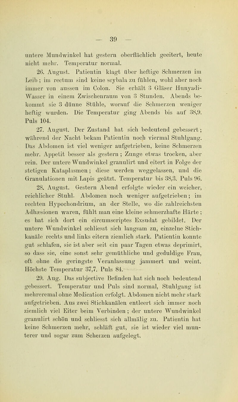 untere Mundwinkel hat gestern oberflächlich geeitert, heute nicht mehr. Temperatur normal. 26. August. Patientin klagt über heftige Schmerzen im Leib ; im rectum sind keine scybala zu fühlen, wohl aher noch immer von aussen im Colon. Sie erhält 3 Gläser Hunyadi- Wasser in einem Zwischenraum von 3 Stunden. Abends be- kommt sie 3 dünne Stühle, worauf die Schmerzen weniger heftig wurden. Die Temperatur ging Abends bis auf 38,9. Pulsl04. 27. August. Der Zustand hat sich bedeutend gebessert; während der Nacht bekam Patientin noch viermal Stuhlgang. Das Abdomen ist viel weniger aufgetrieben, keine Schmerzen mehr. Appetit besser als gestern ; Zunge etwas trocken, aber rein. Der untere Wundwinkel granulirt und eitert in Folge der stetigen Kataplasmen; diese werden weggelassen, und die Granulationen mit Lapis geätzt. Temperatur bis 38,3. Puls 96. 28. August. Gestern Abend erfolgte wieder ein weicher, reichlicher Stuhl. Abdomen noch weniger aufgetrieben; im rechten Hypochondrium, an der Stelle, wo die zahlreichsten Adhäsionen waren, fühlt man eine kleine schmerzhafte Härte ; es hat sich dort ein circumscriptes Exsudat gebildet. Der untere Wundwinkel schliesst sich langsam zu, einzelne Stich- kanäle rechts und links eitern ziemlich stark. Patientin konnte gut schlafen, sie ist aber seit ein paar Tagen etwas deprimirt, so dass sie, eine sonst sehr gemüthliche und geduldige Frau, oft ohne die geringste Veranlassung jammert und weint. Höchste Temperatur 37,7. Puls 84. 29. Aug. Das subjective Befinden hat sich noch bedeutend gebessert. Temperatur und Puls sind normal, Stuhlgang ist mehreremal ohne Medication erfolgt. Abdomen nicht mehr stark aufgetrieben. Aus zwei Stichkanälen entleert sich immer noch ziemlich viel Eiter beim Verbinden ; der untere Wundwinkel granulirt schön und schliesst sich allmälig zu. Patientin hat keine Schmerzen mehr, schläft gut, sie ist wieder viel mun- terer und so£rar zum Scherzen aufeeleö't.