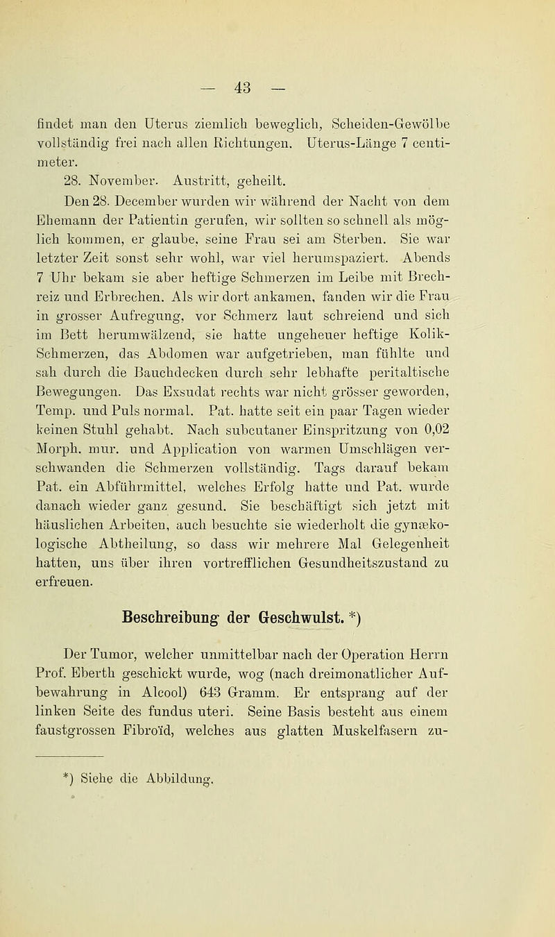 findet man den Uterus ziemlich beweglich, Scheiden-Gewölbe vollständig frei nach allen Richtungen. Uterus-Länge 7 centi- meter. 28. November. Austritt, geheilt. Den 28. Deceniber wurden wir während der Nacht von dem Ehemann der Patientin gerufen, wir sollten so schnell als mög- lich kommen, er glaube, seine Frau sei am Sterben. Sie war letzter Zeit sonst sehr wohl, war viel herumspaziert. Abends 7 Uhr bekam sie aber heftige Schmerzen im Leibe mit Brech- reiz und Erbrechen. Als wir dort ankamen, fanden wir die Frau in grosser Aufregung, vor Schmerz laut schreiend und sich im Bett herumwälzend, sie hatte ungeheuer heftige Kolik- Schmerzen, das Abdomen war aufgetrieben, man fühlte und sah durch die Bauchdecken durch sehr lebhafte peritaltische Bewegungen. Das Exsudat rechts war nicht grösser geworden, Temp. und Puls normal. Pat. hatte seit ein paar Tagen wieder keinen Stuhl gehabt. Nach subcutaner Einspritzung von 0,02 Morph, mur. und Application von warmen Umschlägen ver- schwanden die Schmerzen vollständig. Tags darauf bekam Pat. ein Abführmittel, welches Erfolg hatte und Pat. wurde danach wieder ganz gesund. Sie beschäftigt sich jetzt mit häuslichen Arbeiten, auch besuchte sie wiederholt die gynäko- logische Abtheilung, so dass wir mehrere Mal Gelegenheit hatten, uns über ihren vortrefflichen Gesundheitszustand zu erfreuen. Beschreibung der Geschwulst. *) Der Tumor, welcher unmittelbar nach der Operation Herrn Prof. Eberth geschickt wurde, wog (nach dreimonatlicher Auf- bewahrung in Alcool) 643 Gramm. Er entsprang auf der linken Seite des fundus uteri. Seine Basis besteht aus einem faustgrossen Fibroid, welches aus glatten Muskelfasern zu- Siehe die Abbildung.