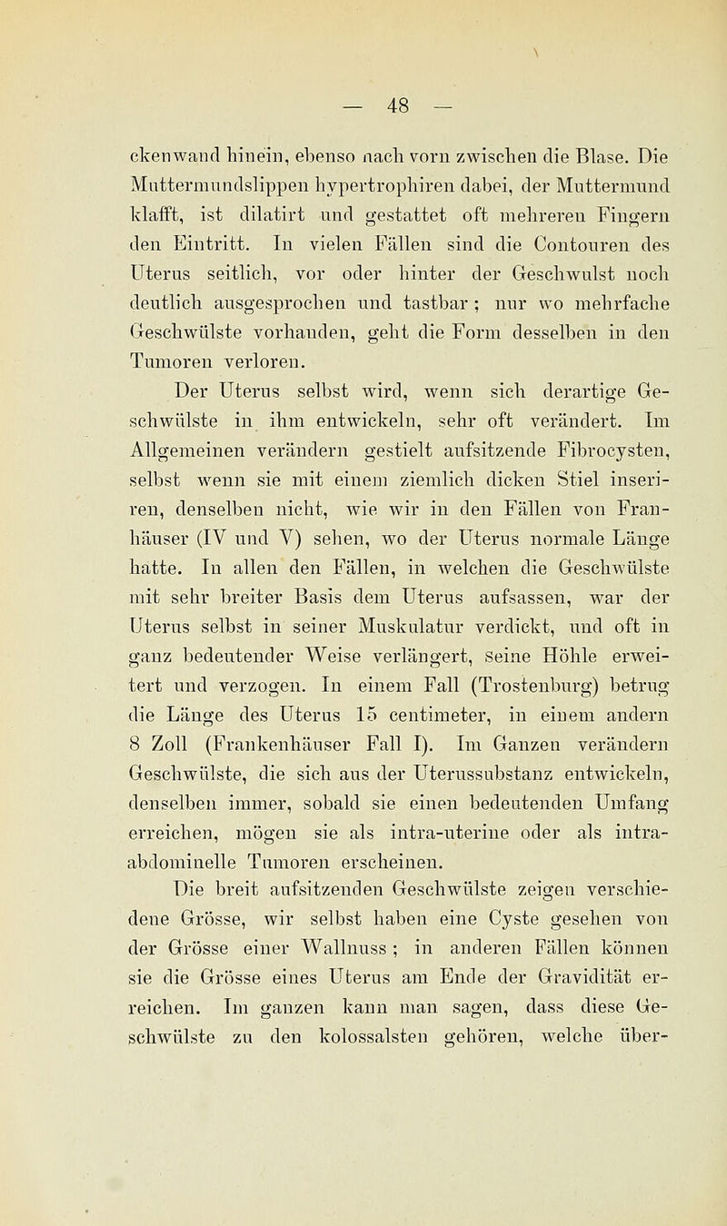 ckenwaiicl hinein, ebenso nach vorn zwischen die Blase. Die Mnttermundslippen hypertrophiren dabei, der Muttermund klafft, ist dilatirt und gestattet oft mehreren Fingern den Eintritt. In vielen Fällen sind die Contouren des Uterus seitlich, vor oder hinter der Geschwulst noch deutlich ausgesprochen und tastbar ; nur wo mehrfache Geschwülste vorhauden, geht die Form desselben in den Tumoren verloren. Der Uterus selbst wird, wenn sich derartige Ge- schwülste in ihm entwickeln, sehr oft verändert. Im Allgemeinen verändern gestielt aufsitzende Fibrocysten, selbst wenn sie mit einem ziemlich dicken Stiel inseri- ren, denselben nicht, wie wir in den Fällen von Fran- häuser (IV und V) sehen, wo der Uterus normale Länge hatte. In allen den Fällen, in welchen die Geschwülste mit sehr breiter Basis dem Uterus aufsassen, war der Uterus selbst in seiner Muskulatur verdickt, und oft in ganz bedeutender Weise verlängert, Seine Höhle erwei- tert und verzogen. In einem Fall (Trostenburg) betrug die Länge des Uterus 15 centimeter, in einem andern 8 Zoll (Frankenhäuser Fall I). Im Ganzen verändern Geschwülste, die sich aus der Uterussubstanz entwickeln, denselben immer, sobald sie einen bedeutenden Umfang erreichen, mögen sie als intra-uterine oder als intra- abclominelle Tumoren erscheinen. Die breit aufsitzenden Geschwülste zeigen verschie- dene Grösse, wir selbst haben eine Cyste gesehen von der Grösse einer Wallnuss ; in anderen Fällen können sie die Grösse eines Uterus am Ende der Gravidität er- reichen. Im ganzen kann man sagen, class diese Ge- schwülste zu den kolossalsten gehören, welche über-