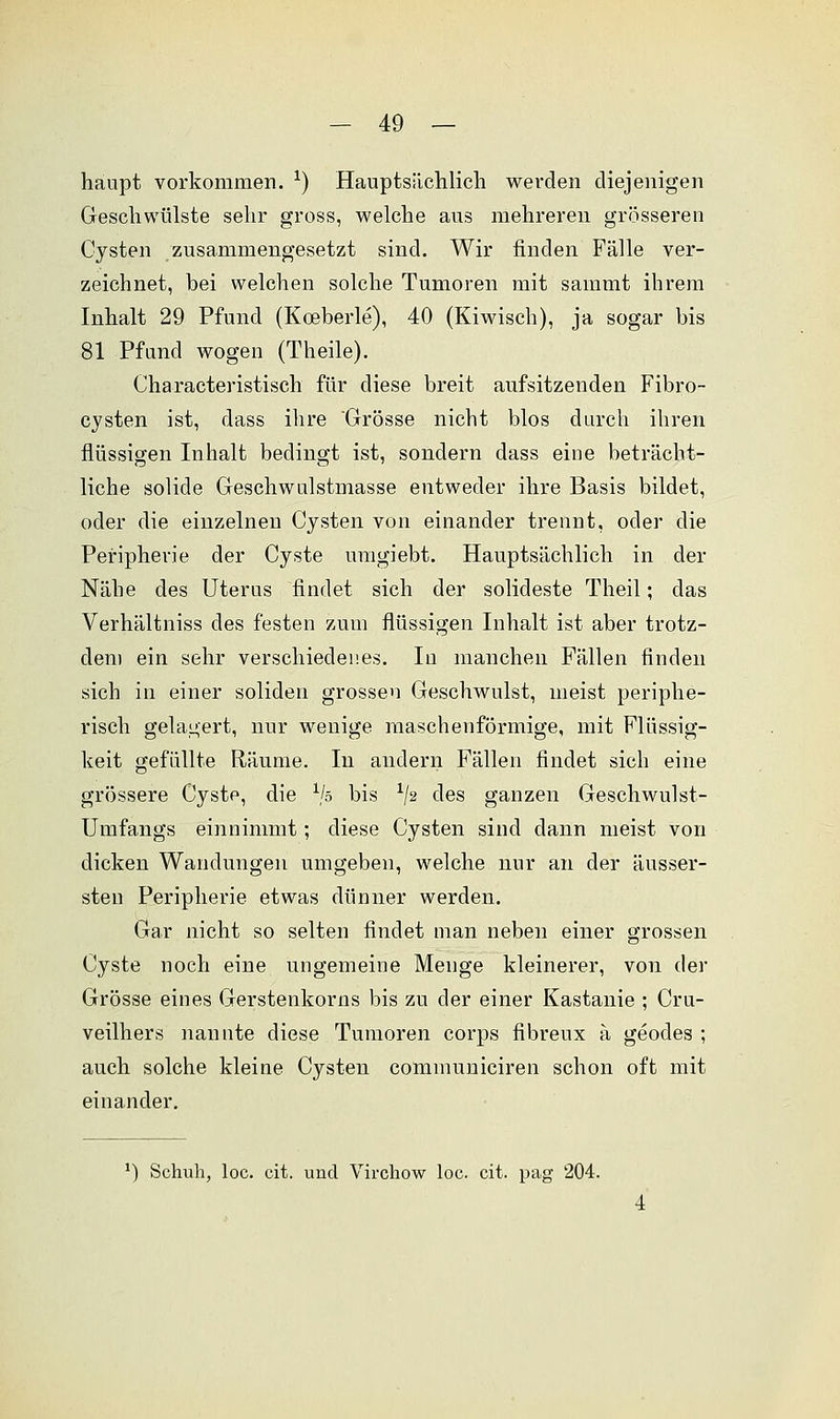 haupt vorkommen. *) Hauptsächlich werden diejenigen Geschwülste sehr gross, welche aus mehreren grösseren Cysten zusammengesetzt sind. Wir finden Fälle ver- zeichnet, bei welchen solche Tumoren mit sainmt ihrem Inhalt 29 Pfund (Koeberle), 40 (Kiwisch), ja sogar bis 81 Pfand wogen (Theile). Characteristisch für diese breit aufsitzenden Fibro- cysten ist, dass ihre Grösse nicht blos durch ihren flüssigen Inhalt bedingt ist, sondern dass eine beträcht- liche solide Geschwulstmasse entweder ihre Basis bildet, oder die einzelnen Cysten von einander trennt, oder die Peripherie der Cyste umgiebt. Hauptsächlich in der Nähe des Uterus findet sich der solideste Theil; das Verhältniss des festen zum flüssigen Inhalt ist aber trotz- dem ein sehr verschiedenes. In manchen Fällen finden sich in einer soliden grossen Geschwulst, meist periphe- risch gelagert, nur wenige maschenförmige, mit Flüssig- keit gefüllte Räume. In andern Fällen findet sich eine grössere Cysto, die xjo bis 1J2 des ganzen Geschwulst- Umfangs einnimmt; diese Cysten sind dann meist von dicken Wandungen umgeben, welche nur an der äusser- steu Peripherie etwas dünner werden. Gar nicht so selten findet man neben einer grossen Cyste noch eine ungemeine Menge kleinerer, von der Grösse eines Gerstenkorns bis zu der einer Kastanie ; Cru- veilhers nannte diese Tumoren corps fibreux ä geodes ; auch solche kleine Cysten communiciren schon oft mit einander. ') Schuh, loc. cit. und Virchow loc. cit. pag 204.