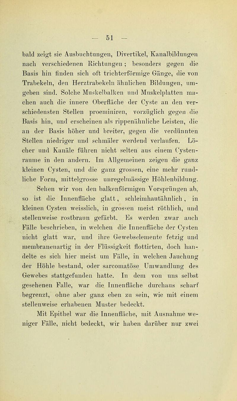 bald zeigt sie Ausbuchtungen, Divertikel, Kanalbildungen nach verschiedenen Richtungen; besonders gegen die Basis hin finden sich oft trichterförmige Gänge, die von Trabekeln, den Herztrabekeln ähnlichen Bildungen, um- geben sind. Solche Muskelbalken und Muskelplatten ma- chen auch die innere Oberfläche der Cyste an den ver- schiedensten Stellen proeminiren, vorzüglich gegen die Basis hin, und erscheinen als rippenähnliche Leisten, die an der Basis höher und breiter, gegen die verdünnten Stellen niedriger und schmäler werdend verlaufen. Lö- cher und Kanäle führen nicht selten aus einem Cysten- raume in den andern. Im Allgemeinen zeigen die ganz kleinen Cysten, und die ganz grossen, eine mehr rund- liche Form, mittelgrosse unregelmässige Höhlenbildung. Sehen wir von den balkenförmigen Vorsprüngen ab, so ist die Innenfläche glatt, schleimhautähnlich , in kleinen Cysten weisslich, in grossen meist röthlich, und stellenweise rostbraun gefärbt. Es werden zwar auch Fälle beschrieben, in welchen die Innenfläche der Cysten nicht glatt war, und ihre Gewebselemente fetzig und membranenartig in der Flüssigkeit flottirten, doch han- delte es sich hier meist um Fälle, in welchen Jauchung der Höhle bestand, oder sarcomatöse Umwandlung des Gewebes stattgefunden hatte. In dem von uns selbst gesehenen Falle, war die Innenfläche durchaus scharf begrenzt, ohne aber ganz eben zu sein, wie mit einem stellenweise erhabenen Muster bedeckt. Mit Epithel war die Innenfläche, mit Ausnahme we- niger Fälle, nicht bedeckt, wir haben darüber nur zwei