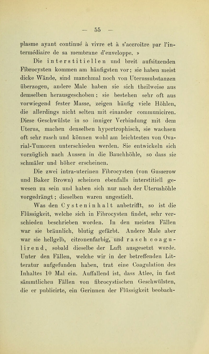 plasrne ayant continue ä vivre et ä s'accroitre par l'in- termediaire de sa membrane d'enveloppe. » Die interstitiellen und breit aufsitzenden Fibrocysten kommen am häufigsten vor; sie haben meist dicke Wände, sind manchmal noch von Uterussubstanzen überzogen, andere Male haben sie sich theilweise aus demselben herausgeschoben; sie bestehen sehr oft aus vorwiegend fester Masse, zeigen häufig viele Höhlen, die allerdings nicht selten mit einander communiciren. Diese Geschwülste in so inniger Verbindung mit dem Uterus, machen denselben hypertrophisch, sie wachsen oft sehr rasch und können wohl am leichtesten von Ova- rial-Tumoren unterschieden werden. Sie entwickeln sich vorzüglich nach Aussen in die Bauchhöhle, so dass sie schmäler und höher erscheinen. Die zwei intra-uterinen Fibrocysten (von Gusserow und Baker Brown) scheinen ebenfalls interstitiell ge- wesen zu sein und haben sich nur nach der Uterushöhle vorgedrängt; dieselben waren ungestielt. Was den Cysteninhalt anbetrifft, so ist die Flüssigkeit, welche sich in Fibrocysten findet, sehr ver- schieden beschrieben worden. In den meisten Fällen war sie bräunlich, blutig gefärbt. Andere Male aber war sie hellgelb, citronenfarbig, und rasch coagu- 1 i r e n d , sobald dieselbe der Luft ausgesetzt wurde. Unter den Fällen, welche wir in der betreffenden Lit- teratur aufgefunden haben, trat eine Coagulation des Inhaltes 10 Mal ein. Auffallend ist, dass Atlee, in fast sämmtlichen Fällen von fibrocystischen Geschwülsten, die er publicirte, ein Gerinnen der Flüssigkeit beobach-