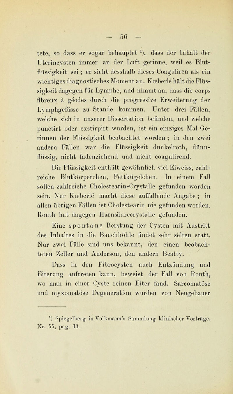 tete, so dass er sogar behauptet *), class der Inhalt der Uterincysten immer an der Luft gerinne, weil es Blut- flüssigkeit sei; er sieht desshalb dieses Coaguliren als ein wichtiges diagnostisches Moment an. Koeberle hält die Flüs- sigkeit dagegen für Lymphe, und nimmt an, dass die corps fibreux ä geodes durch die progressive Erweiterung der Lymphgefässe zu Stande kommen. Unter drei Fällen, welche sich in unserer Dissertation befinden, und welche punctirt oder exstirpirt wurden, ist ein einziges Mal Ge- rinnen der Flüssigkeit beobachtet worden ; in den zwei andern Fällen war die Flüssigkeit dunkelroth, dünn- flüssig, nicht fadenziehend und nicht coagulirend. Die Flüssigkeit enthält gewöhnlich viel Eiweiss, zahl- reiche Blutkörperchen, Fettkügelchen. In einem Fall sollen zahlreiche Cholesteariu-Crystalle gefunden worden sein. Nur Koeberle macht diese auffallende Angabe; in allen übrigen Fällen ist Cholestearin nie gefunden worden. Routh hat dagegen Harnsäurecrystalle gefunden. Eine spontane Berstung der Cysten mit Austritt des Inhaltes in die Bauchhöhle findet sehr selten statt. Nur zwei Fälle sind uns bekannt, den einen beobach- teten Zeller und Anderson, den andern Beatty. Dass in den Fibrocysten auch Entzündung und Eiterung auftreten kann, beweist der Fall von Routh, wo man in einer Cyste reinen Eiter fand. Sarcomatöse und myxomatöse Degeneration wurden von Neugebauer ') Spiegelberg in Volkmann's Sammlung klinischer Vorträge, Nr. 55, pag. 13.
