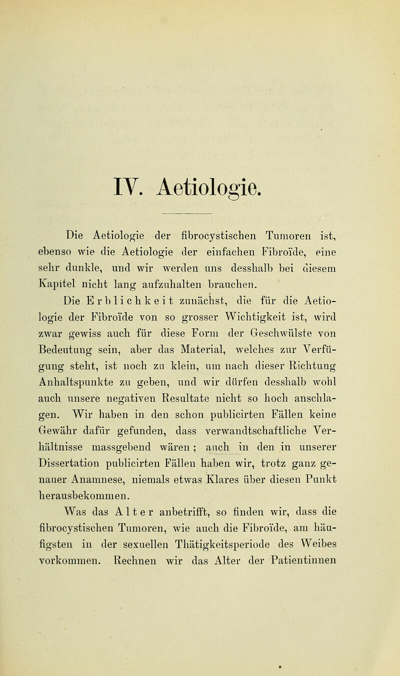 IV. Aetiologie. Die Aetiologie der fibrocystischen Tumoren ist, ebenso wie die Aetiologie der einfachen Fibroi'de, eine sehr dunkle, und wir werden uns desshalb bei diesem Kapitel nicht lang aufzuhalten brauchen. Die Erblichkeit zunächst, die für die Aetio- logie der Fibroi'de von so grosser Wichtigkeit ist, wird zwar gewiss auch für diese Form der Geschwülste von Bedeutung sein, aber das Material, welches zur Verfü- gung steht, ist noch zu klein, um nach dieser Richtung Anhaltspunkte zu geben, und wir dürfen desshalb wohl auch unsere negativen Resultate nicht so hoch anschla- gen. Wir haben in den schon publicirten Fällen keine Gewähr dafür gefunden, dass verwandtschaftliche Ver- hältnisse massgebend wären ; auch in den in unserer Dissertation publicirten Fällen haben wir, trotz ganz ge- nauer Anamnese, niemals etwas Klares über diesen Punkt herausbekommen. Was das Alter anbetrifft, so finden wir, dass die fibrocystischen Tumoren, wie auch die Fibroi'de, am häu- figsten in der sexuellen Thätigkeitsperiode des Weibes vorkommen. Rechnen wir das Alter der Patientinnen