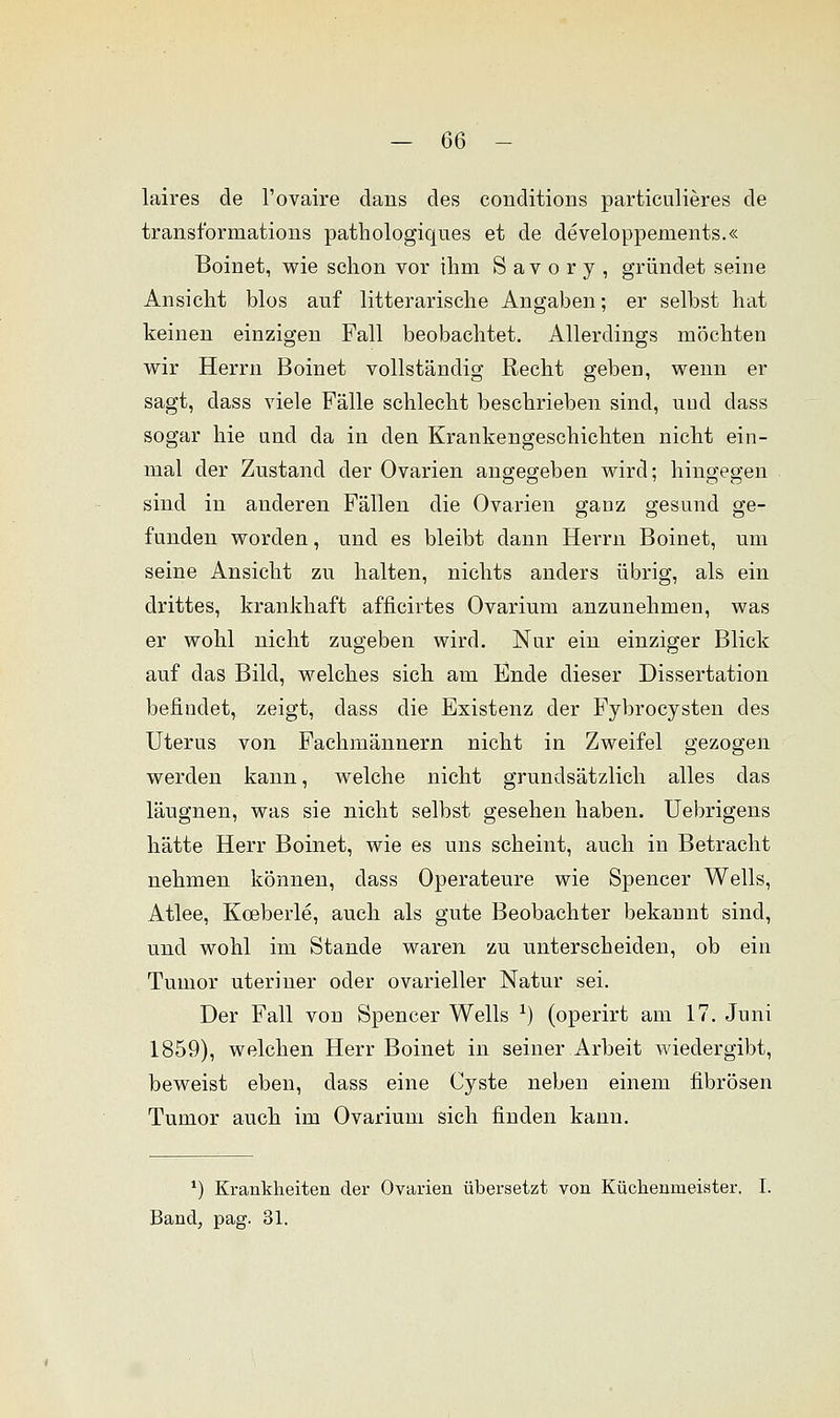 laires de l'ovaire dans des conditions particulieres de transformations pathologiques et de developpements.« Boinet, wie schon vor ihm S a v o r y , gründet seine Ansicht blos auf litterarische Angaben; er selbst hat keinen einzigen Fall beobachtet. Allerdings möchten wir Herrn Boinet vollständig Recht geben, wenn er sagt, dass viele Fälle schlecht beschrieben sind, und dass sogar hie und da in den Krankengeschichten nicht ein- mal der Zustand der Ovarien angegeben wird; hingegen sind in anderen Fällen die Ovarien ganz gesund ge- funden worden, und es bleibt dann Herrn Boinet, um seine Ansicht zu halten, nichts anders übrig, als ein drittes, krankhaft afficirtes Ovarium anzunehmen, was er wohl nicht zugeben wird. Nur ein einziger Blick auf das Bild, welches sich am Ende dieser Dissertation befindet, zeigt, dass die Existenz der Fybrocysten des Uterus von Fachmännern nicht in Zweifel gezogen werden kann, welche nicht grundsätzlich alles das läugnen, was sie nicht selbst gesehen haben. Uebrigens hätte Herr Boinet, wie es uns scheint, auch in Betracht nehmen können, class Operateure wie Spencer Wells, Atlee, Kceberle, auch als gute Beobachter bekannt sind, und wohl im Stande waren zu unterscheiden, ob ein Tumor uteriner oder ovarieller Natur sei. Der Fall von Spencer Wells x) (operirt am 17. Juni 1859), welchen Herr Boinet in seiner Arbeit wiedergibt, beweist eben, dass eine Cyste neben einem fibrösen Tumor auch im Ovarium sich finden kann. *) Krankheiten der Ovarien übersetzt von Küchenmeister. I. Band, pag. 31.