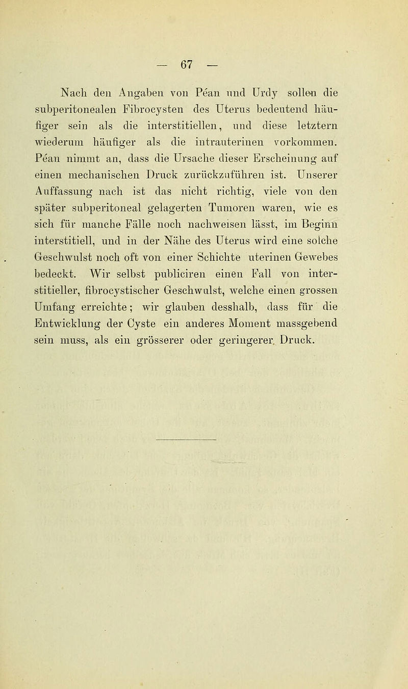 Nach den Angaben von Pean und Urdy sollen die subperitonealen Fibrocysten des Uterus bedeutend häu- figer sein als die interstitiellen, und diese letztern wiederum häufiger als die intrauterinen vorkommen. Pean nimmt an, dass die Ursache dieser Erscheinung auf einen mechanischen Druck zurückzuführen ist. Unserer Auffassung nach ist das nicht richtig, viele von den später subperitoneal gelagerten Tumoren waren, wie es sich für manche Fälle noch nachweisen lässt, im Beginn interstitiell, und in der Nähe des Uterus wird eine soiche Geschwulst noch oft von einer Schichte uterinen Gewebes bedeckt. Wir selbst publiciren einen Fall von inter- stitieller, fibrocystischer Geschwulst, welche einen grossen Umfang erreichte; wir glauben desshalb, dass für' die Entwicklung der Cyste ein anderes Moment massgebend sein muss, als ein grösserer oder geringerer. Druck.