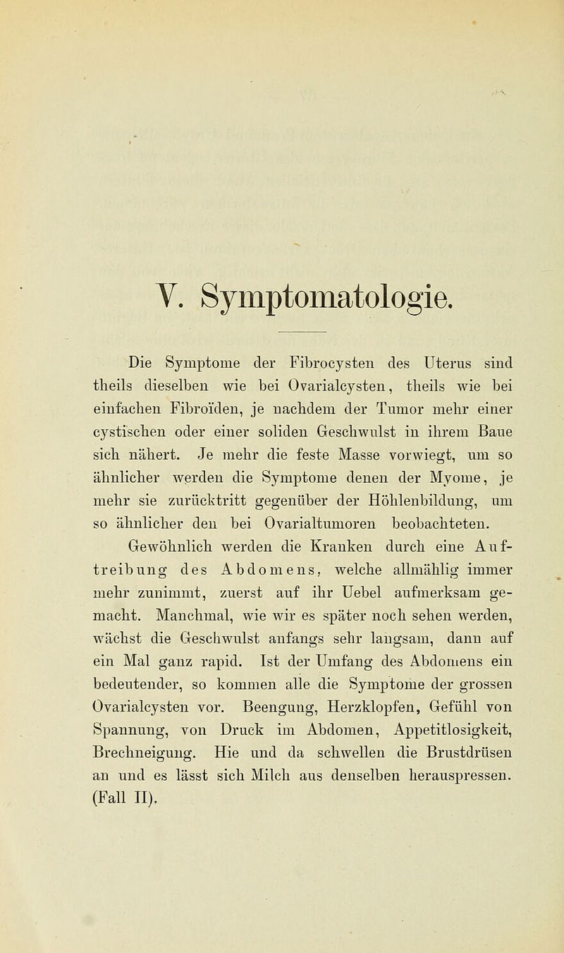 V. Symptomatologie. Die Symptome der Fibrocysten des Uterus sind theils dieselben wie bei Ovarialcysten, theils wie bei einfachen Fibroi'den, je nachdem der Tumor mehr einer cystischen oder einer soliden Geschwulst in ihrem Baue sich nähert. Je mehr die feste Masse vorwiegt, um so ähnlicher werden die Symptome denen der Myome, je mehr sie zurücktritt gegenüber der Höhlenbildung, um so ähnlicher den bei Ovarialtumoren beobachteten. Gewöhnlich werden die Kranken durch eine Auf- treibung des Abdomens, welche allmählig immer mehr zunimmt, zuerst auf ihr Uebel aufmerksam ge- macht. Manchmal, wie wir es später noch sehen werden, wächst die Geschwulst anfangs sehr langsam, dann auf ein Mal ganz rapid. Ist der Umfang des Abdomens ein bedeutender, so kommen alle die Symptome der grossen Ovarialcysten vor. Beengung, Herzklopfen, Gefühl von Spannung, von Druck im Abdomen, Appetitlosigkeit, Brechneigung. Hie und da schwellen die Brustdrüsen an und es lässt sich Milch aus denselben herauspressen. (Fall II).