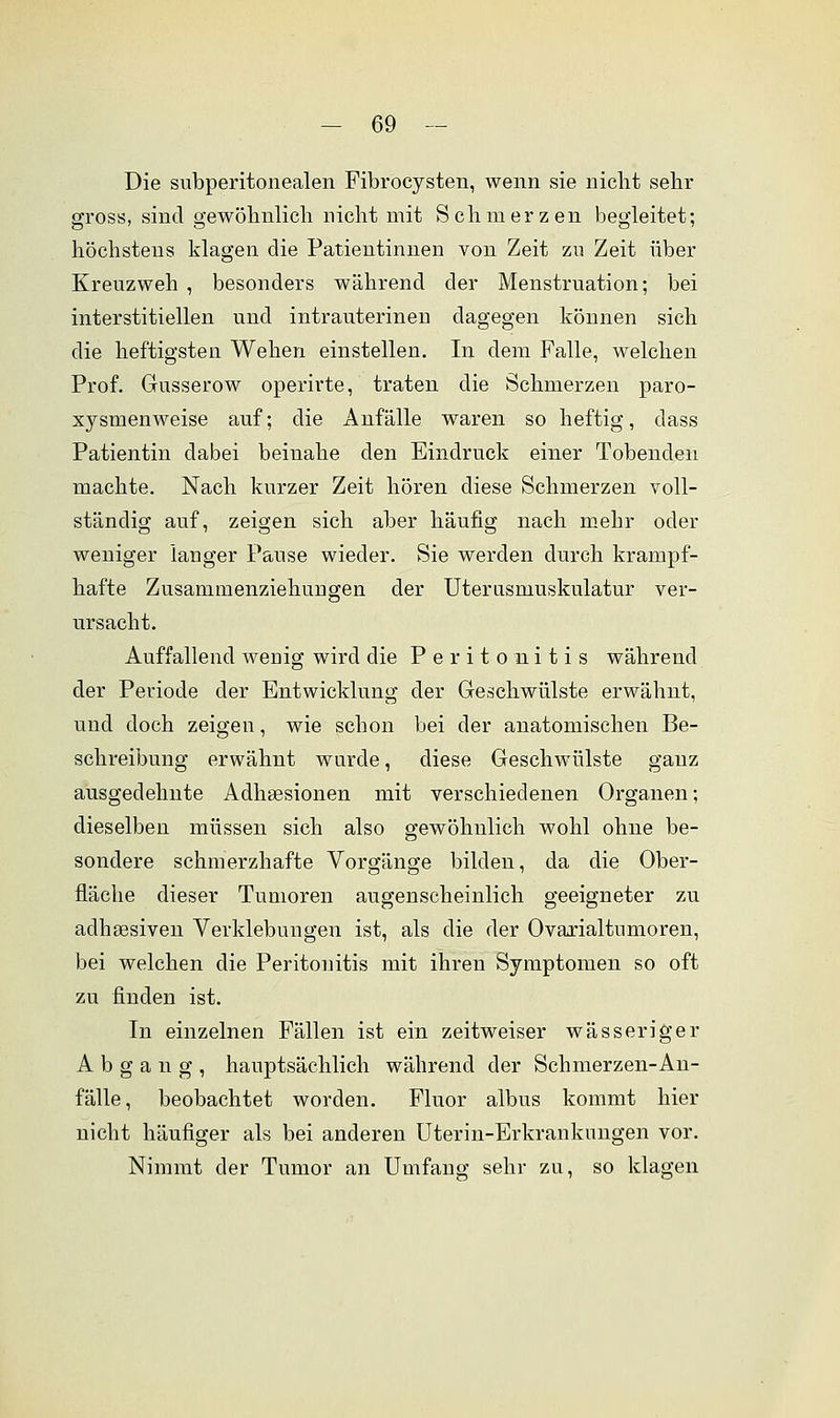 Die subperitonealen Fibrocysten, wenn sie nicht sehr gross, sind gewöhnlich nicht mit Schmerzen begleitet; höchstens klagen die Patientinnen von Zeit zn Zeit über Kreuzweh , besonders während der Menstruation; bei interstitiellen und intrauterinen dagegen können sich die heftigsten Wehen einstellen. In dem Falle, welchen Prof. Gusserow operirte, traten die Schmerzen paro- xysmenweise auf; die Anfälle waren so heftig, dass Patientin dabei beinahe den Eindruck einer Tobenden machte. Nach kurzer Zeit hören diese Schmerzen voll- ständig auf, zeigen sich aber häufig nach mehr oder weniger langer Pause wieder. Sie werden durch krampf- hafte Zusammenziehungen der Uterasmuskulatur ver- ursacht. Auffallend wenig wird die Peritonitis während der Periode der Entwicklung der Geschwülste erwähnt, und doch zeigen, wie schon bei der anatomischen Be- schreibung erwähnt wurde, diese Geschwülste ganz ausgedehnte Adhsesionen mit verschiedenen Organen; dieselben müssen sich also gewöhnlich wohl ohne be- sondere schmerzhafte Vorgänge bilden, da die Ober- fläche dieser Tumoren augenscheinlich geeigneter zu adhäsiven Verklebungen ist, als die der Ovarialtumoren, bei welchen die Peritonitis mit ihren Symptomen so oft zu finden ist. In einzelnen Fällen ist ein zeitweiser wässeriger Abgang, hauptsächlich während der Schmerzen-An- fälle, beobachtet worden. Fluor albus kommt hier nicht häufiger als bei anderen Uterin-Erkrankungen vor. Nimmt der Tumor an Umfang sehr zu, so klagen