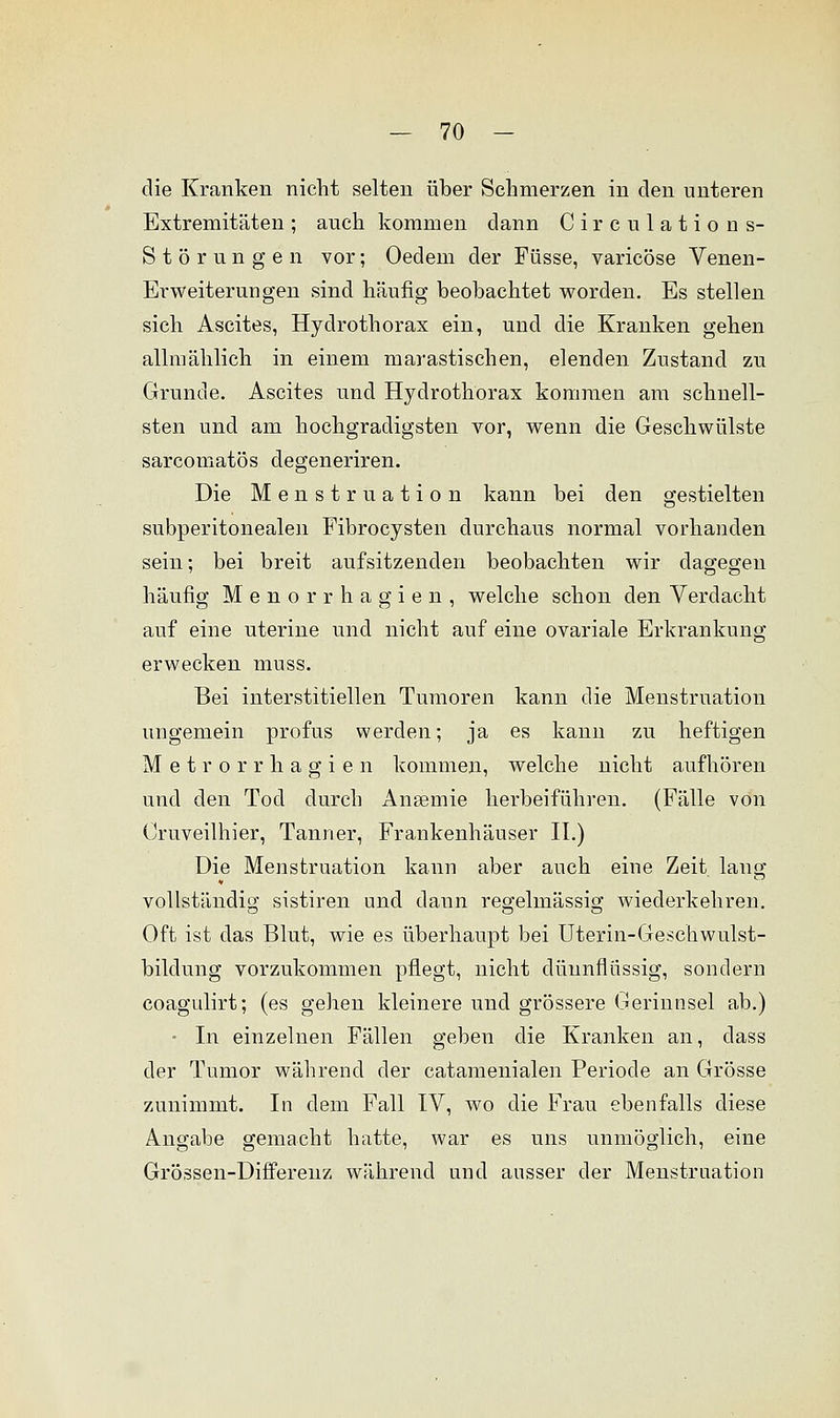 die Kranken nicht selten über Schmerzen in den unteren Extremitäten; auch kommen dann Circulations- Störungen vor; Oedem der Füsse, varicöse Venen- Erweiterungen sind häufig beobachtet worden. Es stellen sich Ascites, Hydrothorax ein, und die Kranken gehen allmählich in einem niarastischen, elenden Zustand zu Grunde. Ascites und Hydrothorax kommen am schnell- sten und am hochgradigsten vor, wenn die Geschwülste sarcomatös degeneriren. Die Menstruation kann bei den gestielten subperitonealen Fibrocysten durchaus normal vorhanden sein; bei breit aufsitzenden beobachten wir dagegen häufig Menorrhagien, welche schon den Verdacht auf eine uterine und nicht auf eine ovariale Erkrankung erwecken mnss. Bei interstitiellen Tumoren kann die Menstruation ungemein profus werden; ja es kann zu heftigen Metrorrhagien kommen, welche nicht aufhören und den Tod durch Ansemie herbeiführen. (Fälle von Oruveilhier, Tann er, Frankenhäuser II.) Die Menstruation kann aber auch eine Zeit lang vollständig sistiren und dann regelmässig wiederkehren. Oft ist das Blut, wie es überhaupt bei Uterin-Geschwulst- bildung vorzukommen pflegt, nicht dünnflüssig, sondern coagtdirt; (es gehen kleinere und grössere Gerinnsel ab.) • In einzelnen Fällen geben die Kranken an, dass der Tumor während der catamenialen Periode an Grösse zunimmt. In dem Fall IV, wo die Frau ebenfalls diese Angabe gemacht hatte, war es uns unmöglich, eine Grössen-Differenz während und ausser der Menstruation