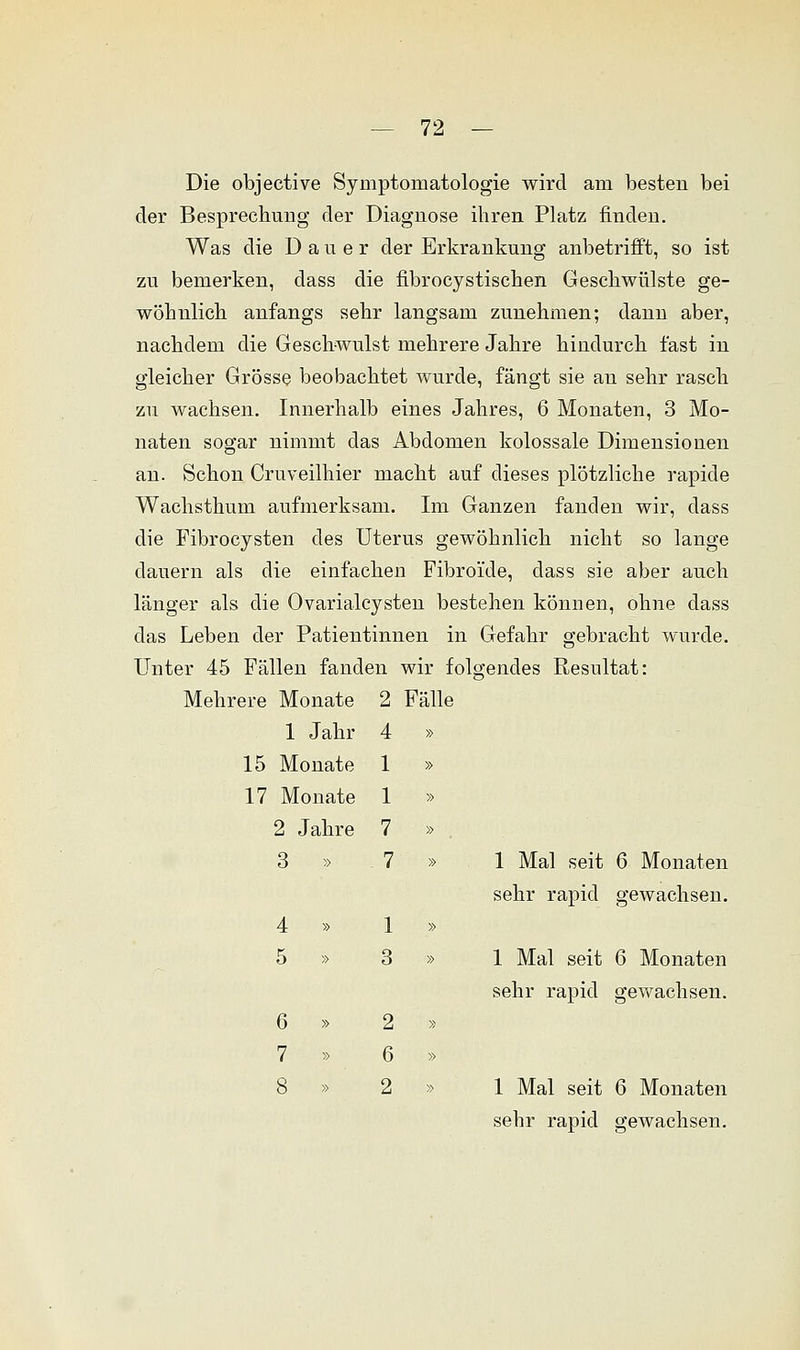 Die objective Symptomatologie wird am besten bei der Besprechung der Diagnose ihren Platz finden. Was die Dauer der Erkrankung anbetrifft, so ist zu bemerken, dass die fibrocystischen Geschwülste ge- wöhnlich anfangs sehr langsam zunehmen; dann aber, nachdem die Geschwulst mehrere Jahre hiuclurch fast in gleicher Grösse beobachtet wurde, fängt sie an sehr rasch zu wachsen. Innerhalb eines Jahres, 6 Monaten, 3 Mo- naten sogar nimmt das Abdomen kolossale Dimensionen an. Schon Cruveilhier macht auf dieses plötzliche rapide Wachsthum aufmerksam. Im Ganzen fanden wir, dass die Fibrocysten des Uterus gewöhnlich nicht so lange dauern als die einfachen Fibroi'de, dass sie aber auch länger als die Ovarialcysten bestehen können, ohne dass das Leben der Patientinnen in Gefahr gebracht wurde. Unter 45 Fällen fanden wir folgendes Resultat: Mehrere Monate 2 Fälle 1 Jahr 4 15 Monate 1 17 Monate 1 2 Jahre 7 3 » . 7 4 » 1 5 » 3 6 » 2 7 » 6 8 » 2 1 Mal seit 6 Monaten sehr rapid gewachsen. 1 Mal seit 6 Monaten sehr rapid gewachsen. 1 Mal seit 6 Monaten sehr rapid gewachsen.