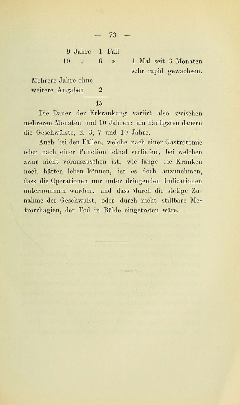 9 Jahre 1 Fall 10 » 6 » 1 Mal seit 3 Monaten sehr rapid gewachsen. Mehrere Jahre ohne weitere Anaraben 45 Die Daner der Erkrankung variirt also zwischen mehreren Monaten und 10 Jahren; am häufigsten dauern die Geschwülste, 2, 3, 7 und 10 Jahre. Auch bei den Fällen, welche nach einer Gastrotomie oder nach einer Punction lethal verliefen , bei welchen zwar nicht vorauszusehen ist, wie lauge die Kranken noch hätten leben können, ist es doch anzunehmen, dass die Operationen nur unter dringenden Indicationen unternommen wurden, und dass 'durch die stetige Zu- nahme der Geschwulst, oder durch nicht stillbare Me- trorrhagien, der Tod in Bälde eingetreten wäre.