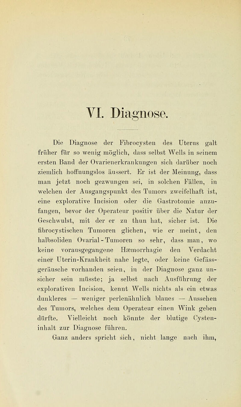 VI. Diagnose. 6- Die Diagnose der Pibrocysteu des Uterus galt früher für so wenig möglich, dass selbst Wells in seinem ersten Band der Ovarienerkrankuiigen sich darüber noch ziemlich hoffnungslos äussert. Er ist der Meinung, dass man jetzt noch gezwungen sei, in solchen Fällen, in welchen der Ausgangspunkt des Tumors zweifelhaft ist, eine explorative Incision oder die Gastrotomie anzu- fangen, bevor der Operateur positiv über die Natur der Geschwulst, mit der er zu thun hat, sicher ist. Die fibrocystischen Tumoren glichen, wie er meint, den halbsoliden Ovarial-Tumoren so sehr, dass man, wo keine vorausgegangene Hsemorrhagie den Verdacht TD o O O einer Uterin-Krankheit nahe legte, oder keine Gefäss- geräusche vorhanden seien, in der Diagnose ganz un- sicher sein müsste; ja selbst nach Ausführung der explorativen Incision, kennt Wells nichts als ein etwas dunkleres — weniger perlenähnlich blaues — Aussehen des Tumors, welches dem Operateur einen Wink geben dürfte. Vielleicht noch könnte der blutige Cyste n- inhalt zur Diagnose führen. Ganz anders spricht sich, nicht lange nach ihm,