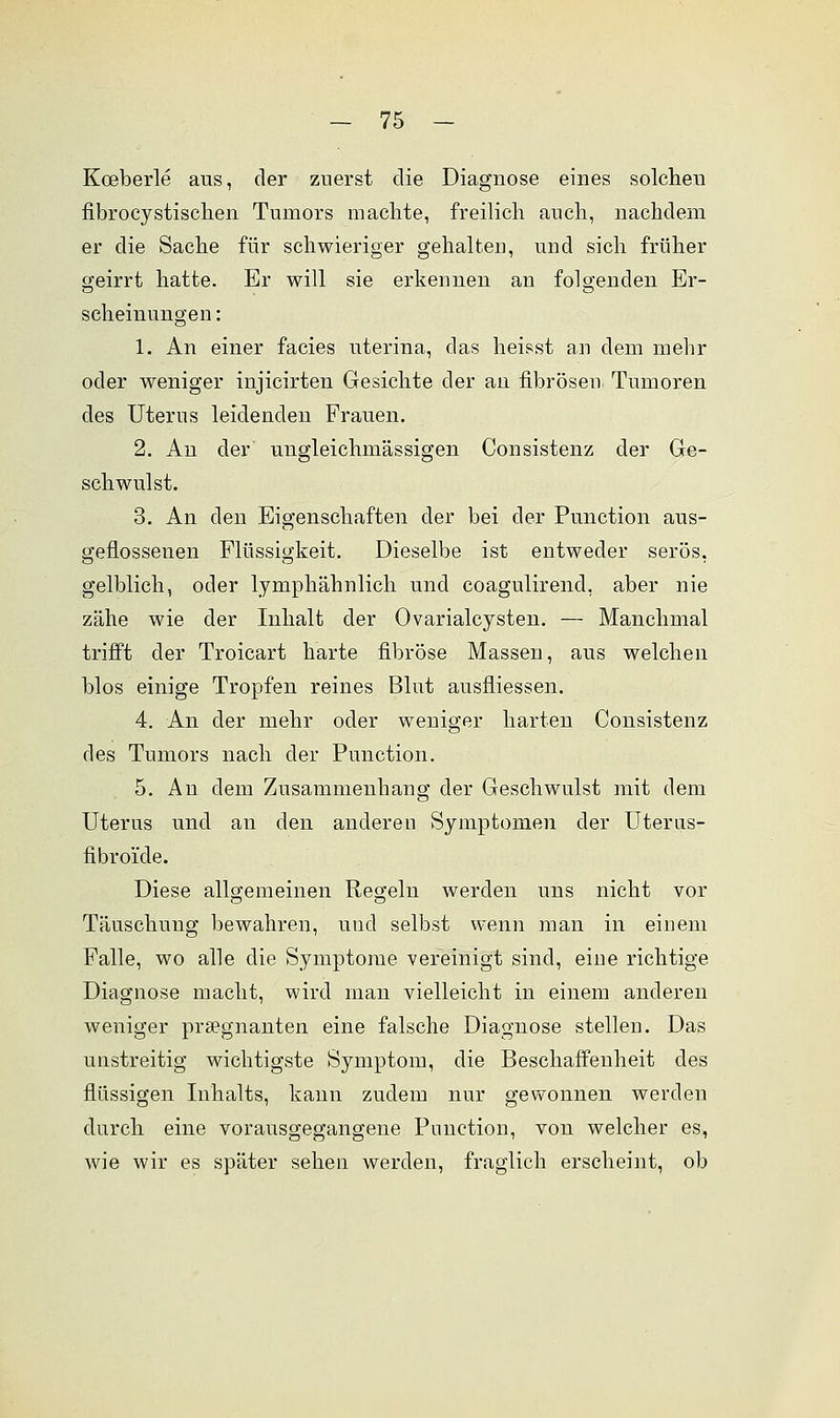 Kceberle aus, der zuerst die Diagnose eines solchen fibrocystischen Tumors machte, freilich auch, nachdem er die Sache für schwieriger gehalten, und sich früher geirrt hatte. Er will sie erkennen an folgenden Er- scheinungen : 1. An einer facies uterina, das heisst an dem mehr oder weniger injicirten Gesichte der an fibrösen Tumoren des Uterus leidenden Frauen. 2. An der ungleichmässigen Consistenz der Ge- schwulst. 3. An den Eigenschaften der bei der Punction aus- geflossenen Flüssigkeit. Dieselbe ist entweder serös, gelblich, oder lymphähnlich und coagulirend, aber nie zähe wie der Inhalt der Ovarialcysten. — Manchmal trifft der Troicart harte fibröse Massen, aus welchen blos einige Tropfen reines Blut ausfliessen. 4. An der mehr oder weniger harten Consistenz des Tumors nach der Punction. 5. An dem Zusammenhang der Geschwulst mit dem Uterus und an den anderen Symptomen der Uterus- fibro'ide. Diese allgemeinen Regeln werden uns nicht vor Täuschung bewahren, und selbst wenn man in einem Falle, wo alle die Symptome vereinigt sind, eine richtige Diagnose macht, wird man vielleicht in einem anderen weniger prsegnanten eine falsche Diagnose stellen. Das unstreitig wichtigste Symptom, die Beschaffenheit des flüssigen Inhalts, kann zudem nur gewonnen werden durch eine vorausgegangene Punction, von welcher es, wie wir es später sehen werden, fraglich erscheint, ob
