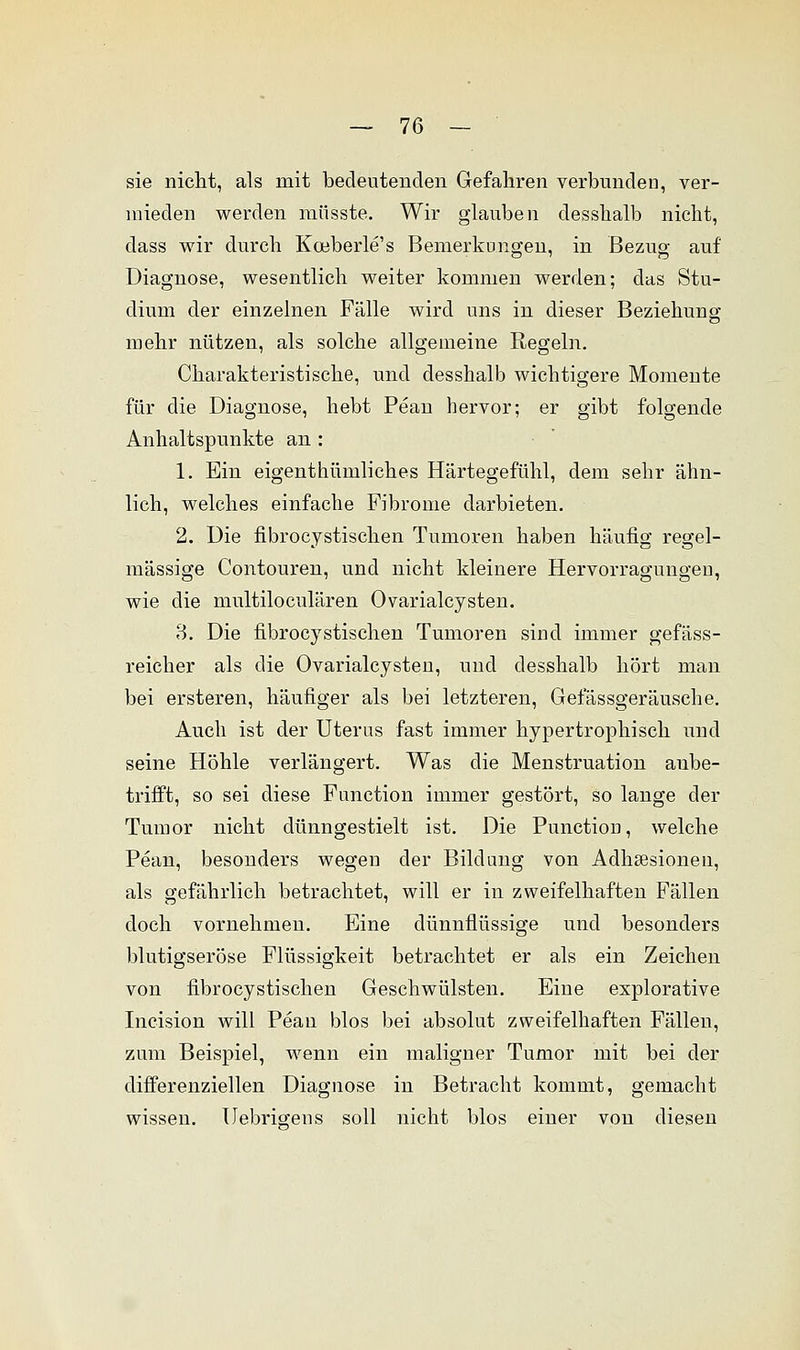 sie nicht, als mit bedeutenden Gefahren verbunden, ver- mieden werden müsste. Wir glauben desslialb nicht, dass wir durch Koeberle's Bemerkungen, in Bezug auf Diagnose, wesentlich weiter kommen werden; das Stu- dium der einzelnen Fälle wird uns in dieser Beziehung mehr nützen, als solche allgemeine Regeln. Charakteristische, und desshalb wichtigere Momente für die Diagnose, hebt Pean hervor; er gibt folgende Anhaltspunkte an : 1. Ein eigentümliches Härtegefühl, dem sehr ähn- lich, welches einfache Fibrome darbieten. 2. Die fibrocystischen Tumoren haben häufig regel- mässige Contouren, und nicht kleinere Hervorragungen, wie die multiloculären Ovarialcysten. 3. Die fibrocystischen Tumoren sind immer gefäss- reicher als die Ovarialcysten, und desshalb hört man bei ersteren, häufiger als bei letzteren, Gefässgeräusche. Auch ist der Uterus fast immer hypertrophisch und seine Höhle verlängert. Was die Menstruation aube- trifft, so sei diese Function immer gestört, so lange der Tumor nicht dünngestielt ist. Die Punction, welche Pean, besonders wegen der Bildung von Adhsesionen, als gefährlich betrachtet, will er in zweifelhaften Fällen doch vornehmen. Eine dünnflüssige und besonders blutigseröse Flüssigkeit betrachtet er als ein Zeichen von fibrocystischen Geschwülsten. Eine explorative Incision will Pean blos bei absolut zweifelhaften Fällen, zum Beispiel, wenn ein maligner Tumor mit bei der differenziellen Diagnose in Betracht kommt, gemacht wissen. Uebrigens soll nicht blos einer von diesen