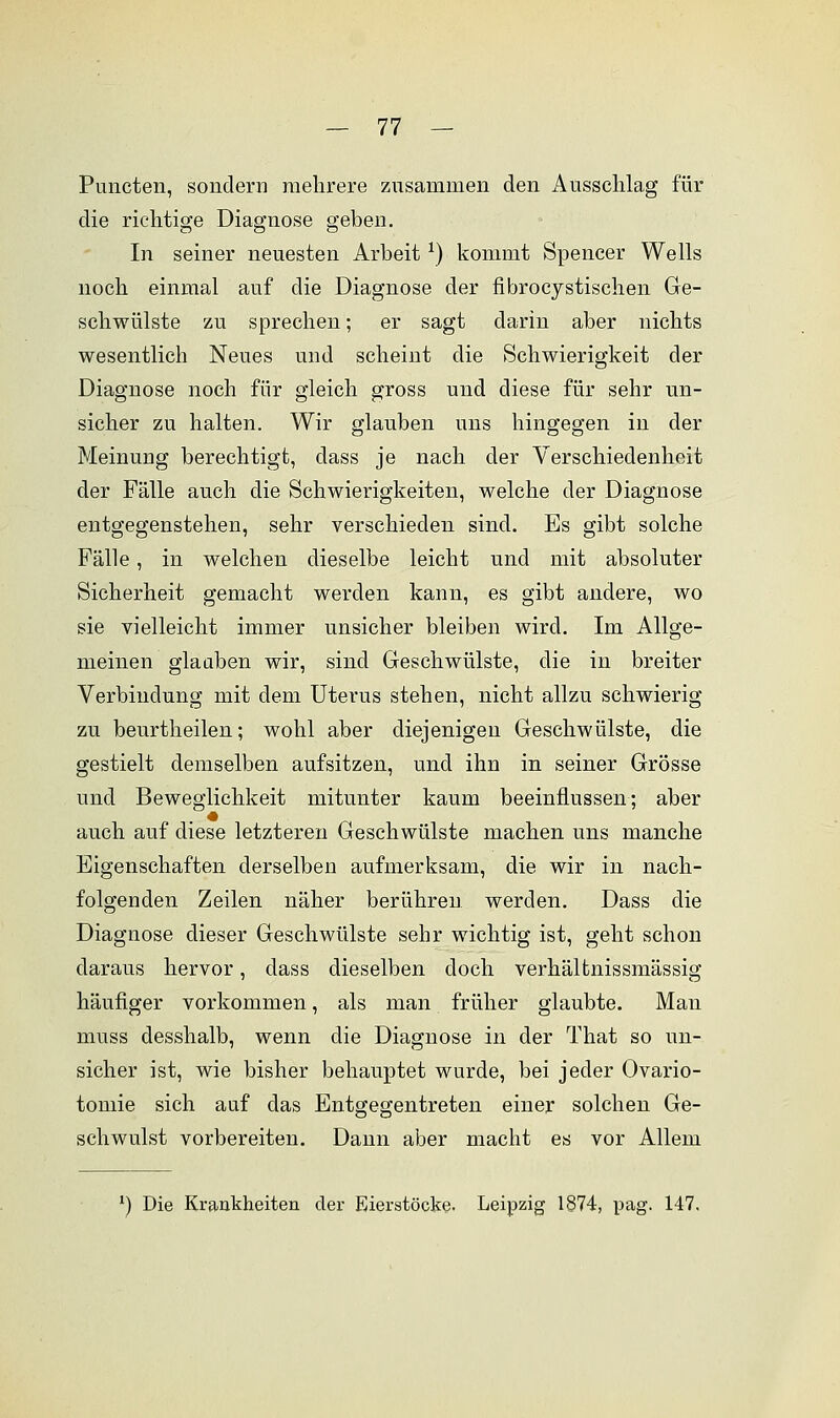 Pimcten, sondern mehrere zusammen den Ausschlag für die richtige Diagnose geben. In seiner neuesten Arbeit *) kommt Spencer Wells noch einmal auf die Diagnose der fibrocystischen Ge- schwülste zu sprechen; er sagt darin aber nichts wesentlich Neues und scheint die Schwierigkeit der Diagnose noch für gleich gross und diese für sehr un- sicher zu halten. Wir glauben uns hingegen in der Meinung berechtigt, dass je nach der Verschiedenheit der Fälle auch die Schwierigkeiten, welche der Diagnose entgegenstehen, sehr verschieden sind. Es gibt solche Fälle, in welchen dieselbe leicht und mit absoluter Sicherheit gemacht werden kann, es gibt andere, wo sie vielleicht immer unsicher bleiben wird. Im Allge- meinen glauben wir, sind Geschwülste, die in breiter Verbindung mit dem Uterus stehen, nicht allzu schwierig zu beurtheilen; wohl aber diejenigen Geschwülste, die gestielt demselben aufsitzen, und ihn in seiner Grösse und Beweglichkeit mitunter kaum beeinflussen; aber auch auf diese letzteren Geschwülste machen uns manche Eigenschaften derselben aufmerksam, die wir in nach- folgenden Zeilen näher berühren werden. Dass die Diagnose dieser Geschwülste sehr wichtig ist, geht schon daraus hervor, dass dieselben doch verhältnissmässig häufiger vorkommen, als man früher glaubte. Man muss desshalb, wenn die Diagnose in der That so un- sicher ist, wie bisher behauptet wurde, bei jeder Ovario- tomie sich auf das Entgegentreten einer solchen Ge- schwulst vorbereiten. Dann aber macht es vor Allem x) Die Krankheiten der Eierstöcke- Leipzig 1874, pag. 147.