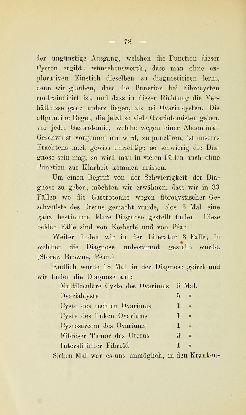 der ungünstige Ausgang, welchen die Punction dieser Cysten ergibt, wünschenswerth, dass man ohne ex- plorativen Einstich dieselben zu diagnosticiren lernt, denn wir glauben, dass die Punction bei Fibrocysten contraindicirt ist, und dass in dieser Richtung die Ver- hältnisse ganz anders liegen, als bei Ovarialcysten. Die allgemeine Regel, die jetzt so viele Ovariotomisten geben, vor jeder Gastrotomie, welche wegen einer Abdominal- Geschwulst vorgenommen wird, zu punctiren, ist unseres Erachtens nach gewiss unrichtig; so schwierig die Dia- gnose sein mag, so wird man in vielen Fällen auch ohne Punction zur Klarheit kommen müssen. Um einen Begriff von der Schwierigkeit der Dia- gnose zu geben, möchten wir erwähnen, dass wir in 33 Fällen wo die Gastrotomie wegen fibrocystischer Ge- schwülste des Uterus gemacht wurde, blos 2 Mal eine ganz bestimmte klare Diagnose gestellt finden. Diese beiden Fälle sind von Koeberle und von Pean. Weiter finden wir in der Literatur 3 Fälle, in welchen die Diagnose unbestimmt gestellt wurde. (Storer, Browne, Pean.) Endlich wurde 18 Mal in der Diagnose geirrt und wir finden die Diagnose auf: Multiloculäre Cyste des Ovariums Ovarialcyste Cyste des rechten Ovariums Cyste des linken Ovariums Cystosarcom des Ovariums Fibröser Tumor des Uterus Interstitieller Fibroi'd Sieben Mal war es uns unmöglich, in den Kranken- G Mal. 5 » 1 » 1 » 1 » 3 » 1 »
