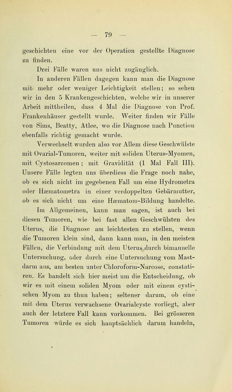 geschickten eine vor der Operation gestellte Diagnose zu finden. Drei Fälle waren uns nicht zugänglich. In anderen Fällen dagegen kann man die Diagnose mit mehr oder weniger Leichtigkeit stellen; so sehen wir in den 5 Krankengeschichten, welche wir in unserer Arbeit mittheilen, dass 4 Mal die Diagnose von Prof. Frankenhäuser gestellt wurde. Weiter finden wir Fälle von Sims, Beatty, Atlee, wo die Diagnose nach Function ebenfalls richtig gemacht wurde. Verwechselt wurden also vor Allem diese Geschwülste mit Ovarial-Tumoren, weiter mit soliden Uterus-Myomen, mit Cystosarcomen ; mit Gravidität (1 Mal Fall III). Unsere Fälle legten uns überdiess die Frage noch nahe, ob es sich nicht im gegebenen Fall um eine Hydrometra oder Hasmatonietra in einer verdoppelten Gebärmutter, ob es sich nicht um eine Hsematom-Bildung handelte. Im Allgemeinen, kann man sagen, ist auch bei diesen Tumoren, wie bei fast allen Geschwülsten des Uterus, die Diagnose am leichtesten zu stellen, wenn die Tumoren klein sind, dann kann man, in den meisten Fällen, die Verbindung mit dem Uterus durch bimanuelle Untersuchung, oder durch eine Untersuchung vom Mast- darm aus, am besten unter Chloroform-Narcose, constati- ren. Es handelt sich hier meist um die Entscheidung, ob wir es mit einem soliden Myom oder mit einem cysti- schen Myom zu thun haben; seltener darum, ob eine mit dem Uterus verwachsene Ovarialcyste vorliegt, aber auch der letztere Fall kann vorkommen. Bei grösseren Tumoren würde es sich hauptsächlich darum handeln,