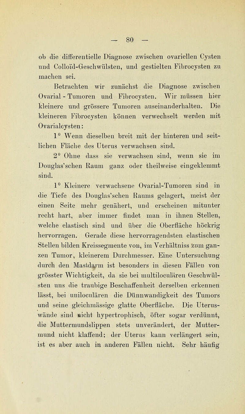 ob die differentielle Diagnose zwischen ovariellen Cysten und Colloi'd-Geschwülsten, und gestielten Fibrocysten zu machen sei. Betrachten wir zunächst die Diagnose zwischen Ovarial - Tumoren und Fibrocysten. Wir müssen hier kleinere und grössere Tumoren auseinanderhalten. Die kleineren Fibrocysten können verwechselt werden mit Ovarialcysten: 1° Wenn dieselben breit mit der hinteren und seit- lichen Fläche des Uterus verwachsen sind. 2° Ohne dass sie verwachsen sind, wenn sie im Douglas'sehen Raum ganz oder theilweise eingeklemmt sind. 1° Kleinere verwachsene Ovarial-Tumoren sind in die Tiefe des Douglas'schen Raums gelagert, meist der einen Seite mehr genähert, und erscheinen mitunter recht hart, aber immer findet man in ihnen Stellen, welche elastisch sind und über die Oberfläche höckrig hervorragen. Gerade diese hervorragendsten elastischen Stellen bilden Kreissegmente von, im Verhältniss zum gan- zen Tumor, kleinerem Durchmesser. Eine Untersuchung durch den Mastdarm ist besonders in diesen FälleD von grösster Wichtigkeit, da sie bei multiloculären Geschwül- sten uns die traubige Beschaffenheit derselben erkennen lässt, bei uniloculären die Dünnwandigkeit des Tumors und seine gleichmässige glatte Oberfläche. Die Uterus- wände sind »icht hypertrophisch, öfter sogar verdünnt, die Muttermundslippen stets unverändert, der Mutter- mund nicht klaffend; der Uterus kann verlängert sein, ist es aber auch in anderen Fällen nicht. Sehr häufig
