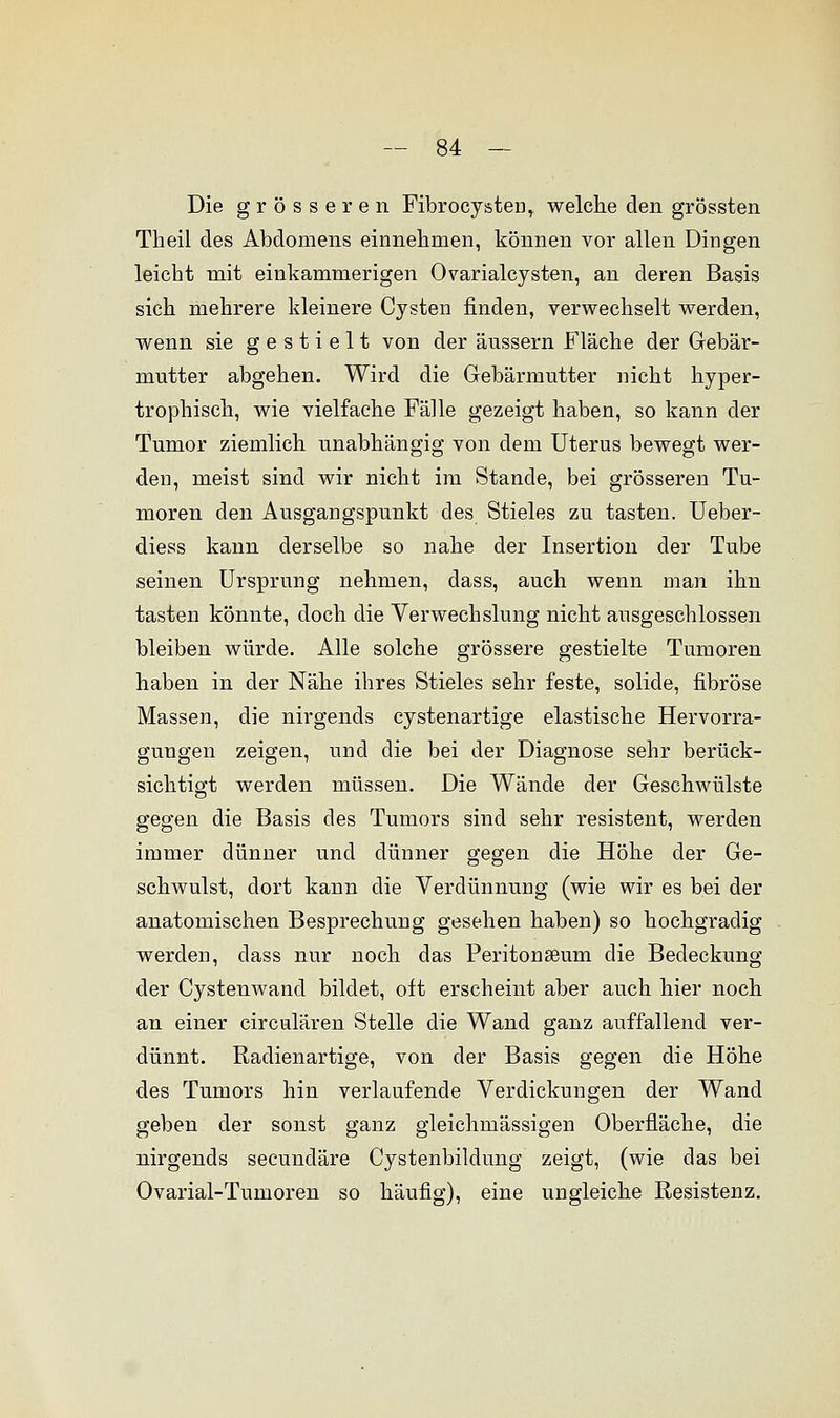 Die grösseren Fibrocysten, welche den grössten Theil des Abdomens einnehmen, können vor allen Dingen leicht mit einkammerigen Ovarialcysten, an deren Basis sich mehrere kleinere Cysten finden, verwechselt werden, wenn sie gestielt von der äussern Fläche der Gebär- mutter abgehen. Wird die Gebärmutter nicht hyper- trophisch, wie vielfache Fälle gezeigt haben, so kann der Tumor ziemlich unabhängig von dem Uterus bewegt wer- den, meist sind wir nicht im Stande, bei grösseren Tu- moren den Ausgangspunkt des Stieles zu tasten. Ueber- diess kann derselbe so nahe der Insertion der Tube seinen Ursprung nehmen, dass, auch wenn man ihn tasten könnte, doch die Verwechslung nicht ausgeschlossen bleiben würde. Alle solche grössere gestielte Tumoren haben in der Nähe ihres Stieles sehr feste, solide, fibröse Massen, die nirgends cystenartige elastische Hervorra- gungen zeigen, und die bei der Diagnose sehr berück- sichtigt werden müssen. Die Wände der Geschwülste gegen die Basis des Tumors sind sehr resistent, werden immer dünner und dünner gegen die Höhe der Ge- schwulst, dort kann die Verdünnung (wie wir es bei der anatomischen Besprechung gesehen haben) so hochgradig werden, dass nur noch das Peritoneum die Bedeckung der Cystenwancl bildet, oft erscheint aber auch hier noch an einer circulären Stelle die Wand ganz auffallend ver- dünnt. Radienartige, von der Basis gegen die Höhe des Tumors hin verlaufende Verdickungen der Wand geben der sonst ganz gleichmässigen Oberfläche, die nirgends secundäre Cystenbildung zeigt, (wie das bei Ovarial-Tumoren so häufig), eine ungleiche Resistenz.