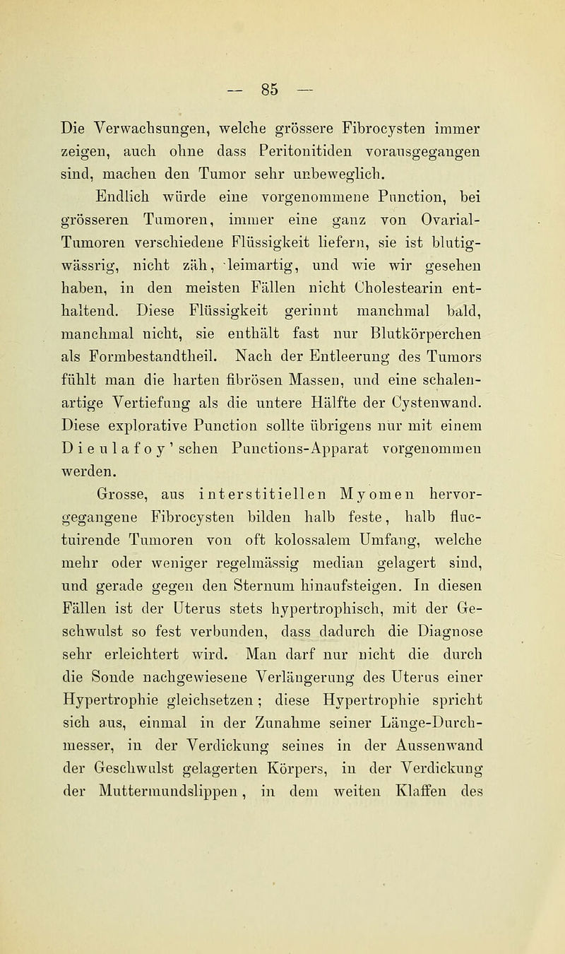 Die Verwachsungen, welche grössere Fibrocysten immer zeigen, auch ohne class Peritonitiden vorausgegangen sind, machen den Tumor sehr unbeweglich. Endlich würde eine vorgenommene Pnnction, bei grösseren Tumoren, immer eine ganz von Ovarial- Tumoren verschiedene Flüssigkeit liefern, sie ist blutig- wässrig, nicht zäh, ■ leimartig, und wie wir gesehen haben, in den meisten Fällen nicht Cholestearin ent- haltend. Diese Flüssigkeit gerinnt manchmal bald, manchmal nicht, sie enthält fast nur Blutkörperchen als Formbestancltheil. Nach der Entleerung des Tumors fühlt man die harten fibrösen Massen, und eine schalen- artige Vertiefimg als die untere Hälfte der Cystenwand. Diese explorative Function sollte übrigens nur mit einem Dieulafoy' sehen Panctions-Apparat vorgenommen werden. Grosse, aus interstitiellen Myomen hervor- gegangene Fibrocysten bilden halb feste, halb fluc- tuirende Tumoren von oft kolossalem Umfang, welche mehr oder weniger regelmässig median gelagert sind, und gerade gegen den Sternum hinaufsteigen. In diesen Fällen ist der Uterus stets hypertrophisch, mit der Ge- schwulst so fest verbunden, dass dadurch die Diagnose sehr erleichtert wird. Man darf nur nicht die durch die Sonde nachgewiesene Verlängerung des Uterus einer Hypertrophie gleichsetzen; diese Hypertrophie spricht sich aus, einmal in der Zunahme seiner Länge-Durch- messer, in der Verdickung seines in der Aussenwand der Geschwulst gelagerten Körpers, in der Verdickung der Muttermundslippen, in dem weiten Klaffen des