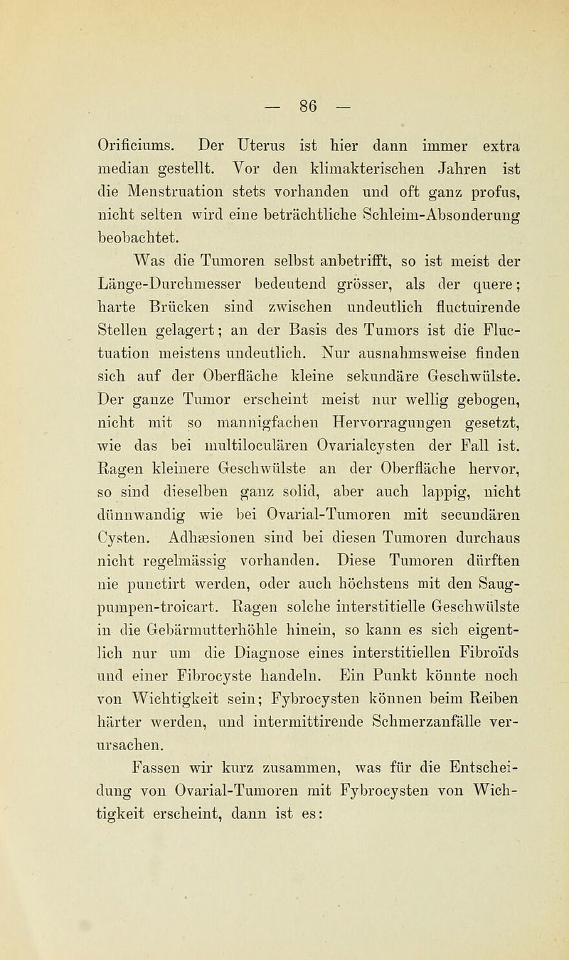 Orificiums. Der Uterus ist hier dann immer extra median gestellt. Vor den klimakterischen Jahren ist die Menstruation stets vorhanden und oft ganz profus, nicht selten wird eine beträchtliche Schleim-Absonderung beobachtet. Was die Tumoren selbst anbetrifft, so ist meist der Länge-Durchmesser bedeutend grösser, als der quere; harte Brücken sind zwischen undeutlich fluctuirende Stellen gelagert; an der Basis des Tumors ist die Fluc- tuation meistens undeutlich. Nur ausnahmsweise finden sich auf der Oberfläche kleine sekundäre Geschwülste. Der ganze Tumor erscheint meist nur wellig gebogen, nicht mit so mannigfachen Hervorragungen gesetzt, wie das bei multiloculären Ovarialcysten der Fall ist. Ragen kleinere Geschwülste an der Oberfläche hervor, so sind dieselben ganz solid, aber auch lappig, nicht dünnwandig wie bei Ovarial-Tumoren mit secundären Cysten. Adhsesionen sind bei diesen Tumoren durchaus nicht regelmässig vorhanden. Diese Tumoren dürften nie punctirt werden, oder auch höchstens mit den Saug- pumpen-troicart. Ragen solche interstitielle Geschwülste in die Gebärmutterhöhle hinein, so kann es sich eigent- lich nur um die Diagnose eines interstitiellen Fibroids und einer Fibrocyste handeln. Ein Punkt könnte noch von Wichtigkeit sein; Fybrocysten können beim Reiben härter werden, und intermittirende Schmerzanfälle ver- ursachen. Fassen wir kurz zusammen, was für die Entschei- dung von Ovarial-Tumoren mit Fybrocysten von Wich- tigkeit erscheint, dann ist es: